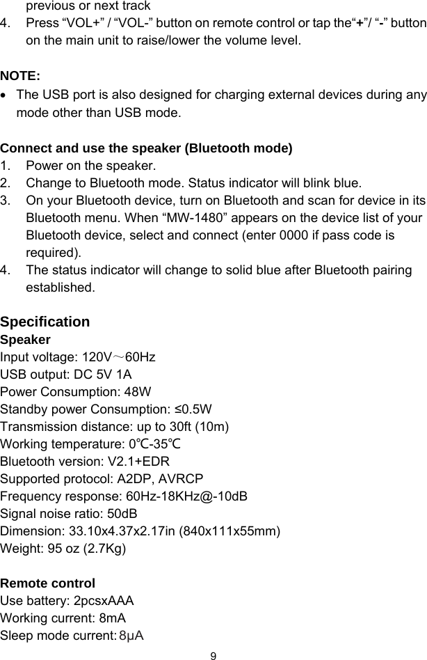  9previous or next track 4.  Press “VOL+” / “VOL-” button on remote control or tap the“+”/ “-” button on the main unit to raise/lower the volume level.   NOTE: •  The USB port is also designed for charging external devices during any mode other than USB mode.  Connect and use the speaker (Bluetooth mode) 1.  Power on the speaker. 2.  Change to Bluetooth mode. Status indicator will blink blue. 3.  On your Bluetooth device, turn on Bluetooth and scan for device in its Bluetooth menu. When “MW-1480” appears on the device list of your Bluetooth device, select and connect (enter 0000 if pass code is required). 4.  The status indicator will change to solid blue after Bluetooth pairing established.  Specification Speaker Input voltage: 120V～60Hz USB output: DC 5V 1A Power Consumption: 48W Standby power Consumption: ≤0.5W Transmission distance: up to 30ft (10m) Working temperature: 0℃-35℃ Bluetooth version: V2.1+EDR  Supported protocol: A2DP, AVRCP Frequency response: 60Hz-18KHz@-10dB Signal noise ratio: 50dB Dimension: 33.10x4.37x2.17in (840x111x55mm) Weight: 95 oz (2.7Kg)  Remote control Use battery: 2pcsxAAA Working current: 8mA Sleep mode current: 8μA 