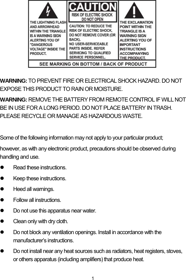  1        WARNING: TO PREVENT FIRE OR ELECTRICAL SHOCK HAZARD. DO NOT EXPOSE THIS PRODUCT TO RAIN OR MOISTURE. WARNING: REMOVE THE BATTERY FROM REMOTE CONTROL IF WILL NOT BE IN USE FOR A LONG PERIOD. DO NOT PLACE BATTERY IN TRASH. PLEASE RECYCLE OR MANAGE AS HAZARDOUS WASTE.  Some of the following information may not apply to your particular product; however, as with any electronic product, precautions should be observed during handling and use. z  Read these instructions. z  Keep these instructions. z Heed all warnings. z  Follow all instructions. z  Do not use this apparatus near water. z  Clean only with dry cloth. z  Do not block any ventilation openings. Install in accordance with the manufacturer’s instructions. z  Do not install near any heat sources such as radiators, heat registers, stoves, or others apparatus (including amplifiers) that produce heat. 