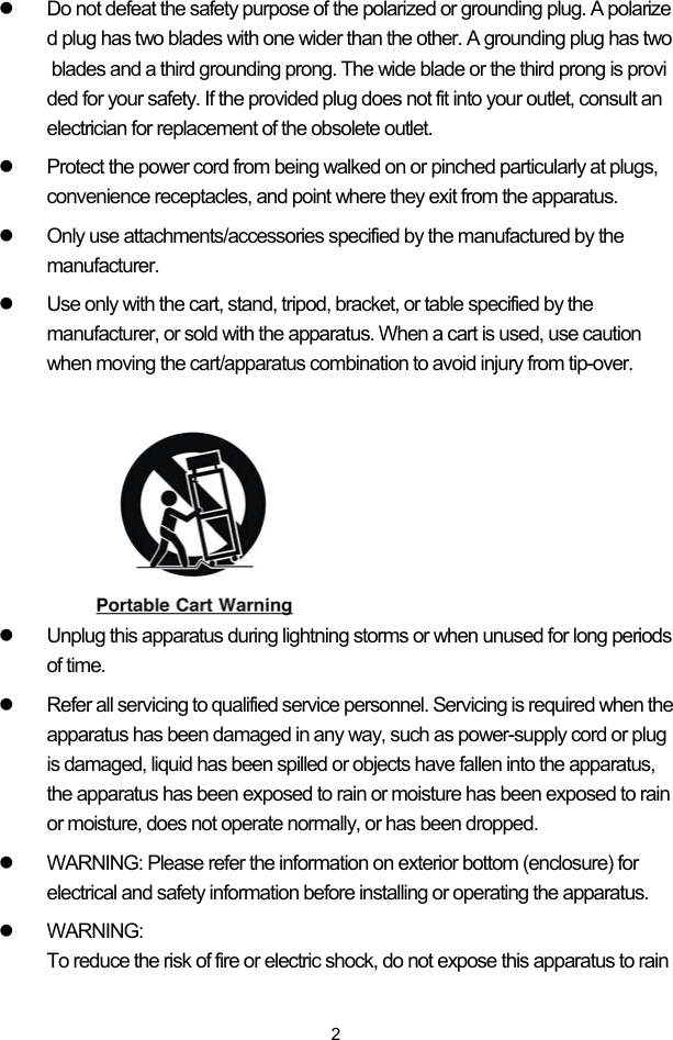  2z  Do not defeat the safety purpose of the polarized or grounding plug. A polarized plug has two blades with one wider than the other. A grounding plug has two blades and a third grounding prong. The wide blade or the third prong is provided for your safety. If the provided plug does not fit into your outlet, consult an electrician for replacement of the obsolete outlet.  z  Protect the power cord from being walked on or pinched particularly at plugs, convenience receptacles, and point where they exit from the apparatus. z  Only use attachments/accessories specified by the manufactured by the manufacturer. z  Use only with the cart, stand, tripod, bracket, or table specified by the manufacturer, or sold with the apparatus. When a cart is used, use caution when moving the cart/apparatus combination to avoid injury from tip-over.       z  Unplug this apparatus during lightning storms or when unused for long periods of time. z  Refer all servicing to qualified service personnel. Servicing is required when the apparatus has been damaged in any way, such as power-supply cord or plug is damaged, liquid has been spilled or objects have fallen into the apparatus, the apparatus has been exposed to rain or moisture has been exposed to rain or moisture, does not operate normally, or has been dropped. z  WARNING: Please refer the information on exterior bottom (enclosure) for electrical and safety information before installing or operating the apparatus. z WARNING: To reduce the risk of fire or electric shock, do not expose this apparatus to rain 