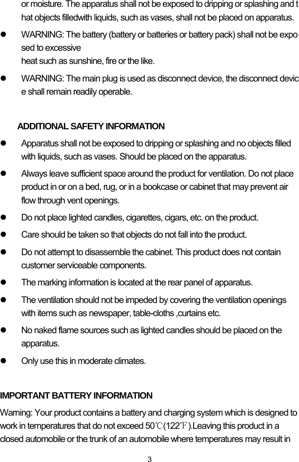  3or moisture. The apparatus shall not be exposed to dripping or splashing and that objects filledwith liquids, such as vases, shall not be placed on apparatus.  z  WARNING: The battery (battery or batteries or battery pack) shall not be exposed to excessive  heat such as sunshine, fire or the like.  z  WARNING: The main plug is used as disconnect device, the disconnect device shall remain readily operable.   ADDITIONAL SAFETY INFORMATION z  Apparatus shall not be exposed to dripping or splashing and no objects filled with liquids, such as vases. Should be placed on the apparatus.  z  Always leave sufficient space around the product for ventilation. Do not place product in or on a bed, rug, or in a bookcase or cabinet that may prevent air flow through vent openings. z  Do not place lighted candles, cigarettes, cigars, etc. on the product. z  Care should be taken so that objects do not fall into the product. z  Do not attempt to disassemble the cabinet. This product does not contain customer serviceable components. z  The marking information is located at the rear panel of apparatus.                                   z  The ventilation should not be impeded by covering the ventilation openings with items such as newspaper, table-cloths ,curtains etc. z  No naked flame sources such as lighted candles should be placed on the apparatus. z  Only use this in moderate climates.  IMPORTANT BATTERY INFORMATION Warning: Your product contains a battery and charging system which is designed to work in temperatures that do not exceed 50℃(122℉).Leaving this product in a closed automobile or the trunk of an automobile where temperatures may result in 