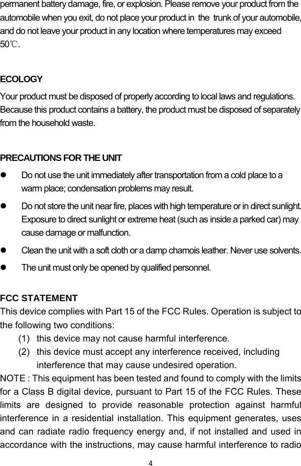  4permanent battery damage, fire, or explosion. Please remove your product from the automobile when you exit, do not place your product in  the  trunk of your automobile, and do not leave your product in any location where temperatures may exceed 50℃.  ECOLOGY Your product must be disposed of properly according to local laws and regulations. Because this product contains a battery, the product must be disposed of separately from the household waste.  PRECAUTIONS FOR THE UNIT z  Do not use the unit immediately after transportation from a cold place to a warm place; condensation problems may result. z  Do not store the unit near fire, places with high temperature or in direct sunlight. Exposure to direct sunlight or extreme heat (such as inside a parked car) may cause damage or malfunction. z  Clean the unit with a soft cloth or a damp chamois leather. Never use solvents. z  The unit must only be opened by qualified personnel.  FCC STATEMENT This device complies with Part 15 of the FCC Rules. Operation is subject to the following two conditions: (1)  this device may not cause harmful interference.  (2)  this device must accept any interference received, including interference that may cause undesired operation. NOTE : This equipment has been tested and found to comply with the limits for a Class B digital device, pursuant to Part 15 of the FCC Rules. These limits are designed to provide reasonable protection against harmful interference in a residential installation. This equipment generates, uses and can radiate radio frequency energy and, if not installed and used in accordance with the instructions, may cause harmful interference to radio 