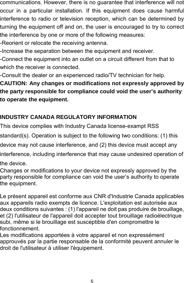  5communications. However, there is no guarantee that interference will not occur in a particular installation. If this equipment does cause harmful interference to radio or television reception, which can be determined by turning the equipment off and on, the user is encouraged to try to correct the interference by one or more of the following measures: -Reorient or relocate the receiving antenna. -Increase the separation between the equipment and receiver. -Connect the equipment into an outlet on a circuit different from that to which the receiver is connected. -Consult the dealer or an experienced radio/TV technician for help. CAUTION: Any changes or modifications not expressly approved by the party responsible for compliance could void the user’s authority to operate the equipment.  INDUSTRY CANADA REGULATORY INFORMATION This device complies with Industry Canada license-exampt RSS standard(s). Operation is subject to the following two conditions: (1) this device may not cause interference, and (2) this device must accept any interference, including interference that may cause undesired operation of the device.  Changes or modifications to your device not expressly approved by the party responsible for compliance can void the user’s authority to operate the equipment.  Le présent appareil est conforme aux CNR d&apos;Industrie Canada applicables aux appareils radio exempts de licence. L&apos;exploitation est autorisée aux deux conditions suivantes : (1) l&apos;appareil ne doit pas produire de brouillage, et (2) l&apos;utilisateur de l&apos;appareil doit accepter tout brouillage radioélectrique subi, même si le brouillage est susceptible d&apos;en compromettre le fonctionnement. Les modifications apportées à votre appareil et non expressément approuvés par la partie responsable de la conformité peuvent annuler le droit de l&apos;utilisateur à utiliser l&apos;équipement.     