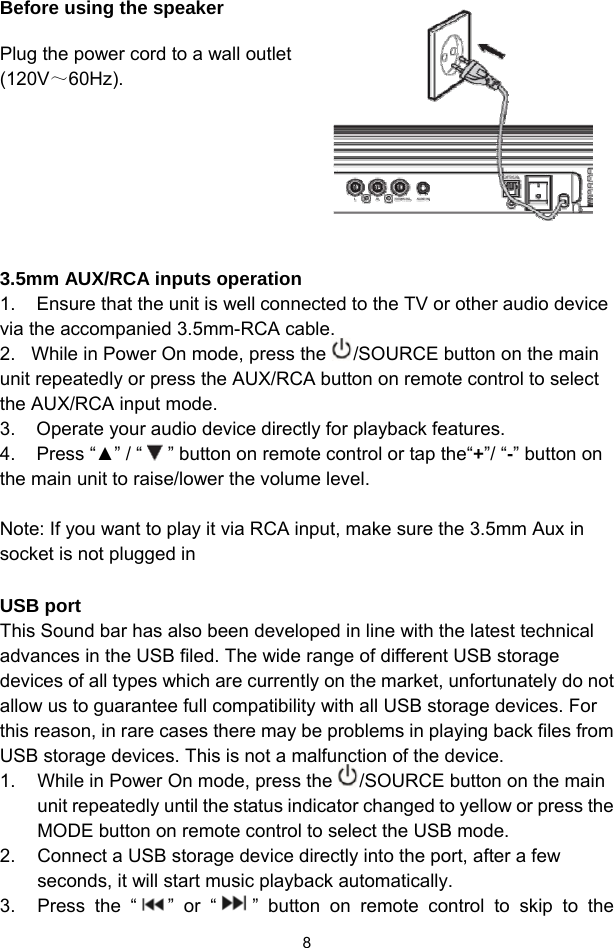  8Before using the speaker  Plug the power cord to a wall outlet (120V～60Hz).         3.5mm AUX/RCA inputs operation 1.    Ensure that the unit is well connected to the TV or other audio device via the accompanied 3.5mm-RCA cable. 2.   While in Power On mode, press the  /SOURCE button on the main unit repeatedly or press the AUX/RCA button on remote control to select the AUX/RCA input mode. 3.    Operate your audio device directly for playback features.  4.    Press “▲” / “   ” button on remote control or tap the“+”/ “-” button on the main unit to raise/lower the volume level.   Note: If you want to play it via RCA input, make sure the 3.5mm Aux in socket is not plugged in  USB port This Sound bar has also been developed in line with the latest technical advances in the USB filed. The wide range of different USB storage devices of all types which are currently on the market, unfortunately do not allow us to guarantee full compatibility with all USB storage devices. For this reason, in rare cases there may be problems in playing back files from USB storage devices. This is not a malfunction of the device. 1.  While in Power On mode, press the  /SOURCE button on the main unit repeatedly until the status indicator changed to yellow or press the MODE button on remote control to select the USB mode.  2.  Connect a USB storage device directly into the port, after a few seconds, it will start music playback automatically.   3.  Press the “ ” or “ ” button on remote control to skip to the 