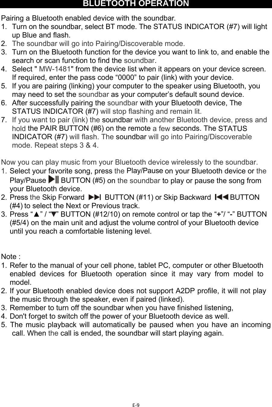 E‐9  BLUETOOTH OPERATION  Pairing a Bluetooth enabled device with the soundbar.  1.   Turn on the soundbar, select BT mode. The STATUS INDICATOR (#7) will light up Blue and flash. 2.  The soundbar will go into Pairing/Discoverable mode. 3.  Turn on the Bluetooth function for the device you want to link to, and enable the search or scan function to find the soundbar. 4. Select &quot; MW-1481&quot; from the device list when it appears on your device screen. If required, enter the pass code “0000” to pair (link) with your device. 5.  If you are pairing (linking) your computer to the speaker using Bluetooth, you may need to set the soundbar as your computer’s default sound device. 6.  After successfully pairing the soundbar with your Bluetooth device, The STATUS INDICATOR (#7) will stop flashing and remain lit. 7.  If you want to pair (link) the soundbar with another Bluetooth device, press and hold the PAIR BUTTON (#6) on the remote a few seconds. The STATUS INDICATOR (#7) will flash. The soundbar will go into Pairing/Discoverable mode. Repeat steps 3 &amp; 4.  Now you can play music from your Bluetooth device wirelessly to the soundbar. 1.  Select your favorite song, press the Play/Pause on your Bluetooth device or the Play/Pause    BUTTON (#5)  on the soundbar to play or pause the song from your Bluetooth device. 2.  Press the Skip Forward     BUTTON (#11) or Skip Backward    BUTTON (#4) to select the Next or Previous track. 3.  Press “▲” / “ ” BUTTON (#12/10) on remote control or tap the “+”/ “-” BUTTON (#5/4) on the main unit and adjust the volume control of your Bluetooth device until you reach a comfortable listening level.   Note : 1.  Refer to the manual of your cell phone, tablet PC, computer or other Bluetooth enabled devices for Bluetooth operation since it may vary from model to model. 2.  If your Bluetooth enabled device does not support A2DP profile, it will not play the music through the speaker, even if paired (linked). 3.  Remember to turn off the soundbar when you have finished listening,  4. Don&apos;t forget to switch off the power of your Bluetooth device as well. 5. The music playback will automatically be paused when you have an incoming call. When the call is ended, the soundbar will start playing again.        