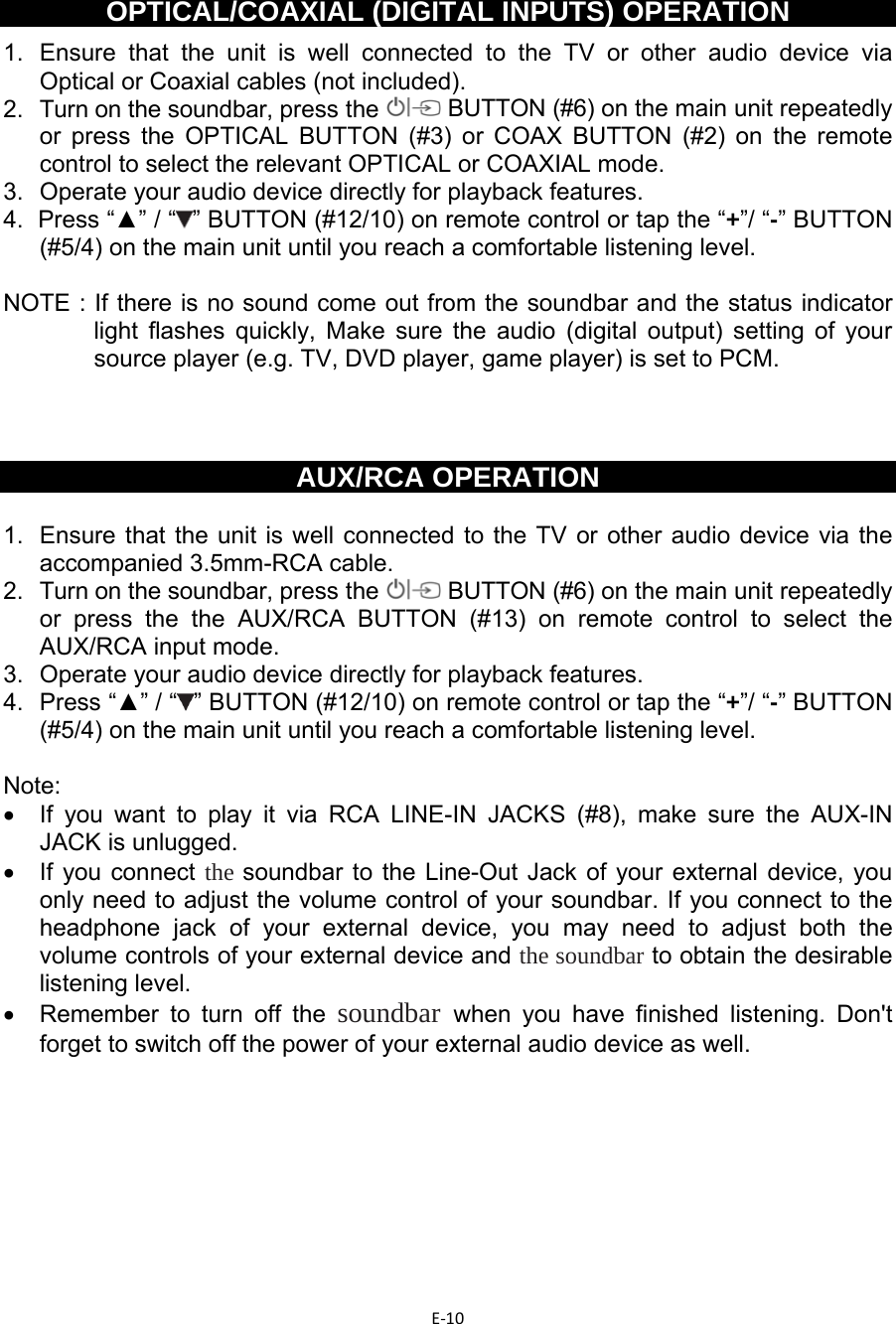 E‐10  OPTICAL/COAXIAL (DIGITAL INPUTS) OPERATION 1.  Ensure that the unit is well connected to the TV or other audio device via Optical or Coaxial cables (not included). 2.   Turn on the soundbar, press the   BUTTON (#6) on the main unit repeatedly or press the OPTICAL BUTTON (#3) or COAX BUTTON (#2) on the remote control to select the relevant OPTICAL or COAXIAL mode. 3.  Operate your audio device directly for playback features. 4.  Press “▲” / “ ” BUTTON (#12/10) on remote control or tap the “+”/ “-” BUTTON (#5/4) on the main unit until you reach a comfortable listening level.   NOTE : If there is no sound come out from the soundbar and the status indicator light flashes quickly, Make sure the audio (digital output) setting of your source player (e.g. TV, DVD player, game player) is set to PCM.       AUX/RCA OPERATION  1.  Ensure that the unit is well connected to the TV or other audio device via the accompanied 3.5mm-RCA cable. 2.   Turn on the soundbar, press the   BUTTON (#6) on the main unit repeatedly or press the the AUX/RCA BUTTON (#13) on remote control to select the AUX/RCA input mode. 3.  Operate your audio device directly for playback features.  4.  Press “▲” / “ ” BUTTON (#12/10) on remote control or tap the “+”/ “-” BUTTON (#5/4) on the main unit until you reach a comfortable listening level.   Note:   •  If you want to play it via RCA LINE-IN JACKS (#8), make sure the AUX-IN JACK is unlugged. •  If you connect the soundbar to the Line-Out Jack of your external device, you only need to adjust the volume control of your soundbar. If you connect to the headphone jack of your external device, you may need to adjust both the volume controls of your external device and the soundbar to obtain the desirable listening level. •  Remember to turn off the soundbar when you have finished listening. Don&apos;t forget to switch off the power of your external audio device as well.         