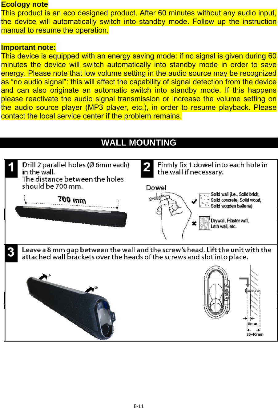 E‐11   Ecology note This product is an eco designed product. After 60 minutes without any audio input, the device will automatically switch into standby mode. Follow up the instruction manual to resume the operation.  Important note: This device is equipped with an energy saving mode: if no signal is given during 60 minutes the device will switch automatically into standby mode in order to save energy. Please note that low volume setting in the audio source may be recognized as “no audio signal”: this will affect the capability of signal detection from the device and can also originate an automatic switch into standby mode. If this happens please reactivate the audio signal transmission or increase the volume setting on the audio source player (MP3 player, etc.), in order to resume playback. Please contact the local service center if the problem remains.   WALL MOUNTING        