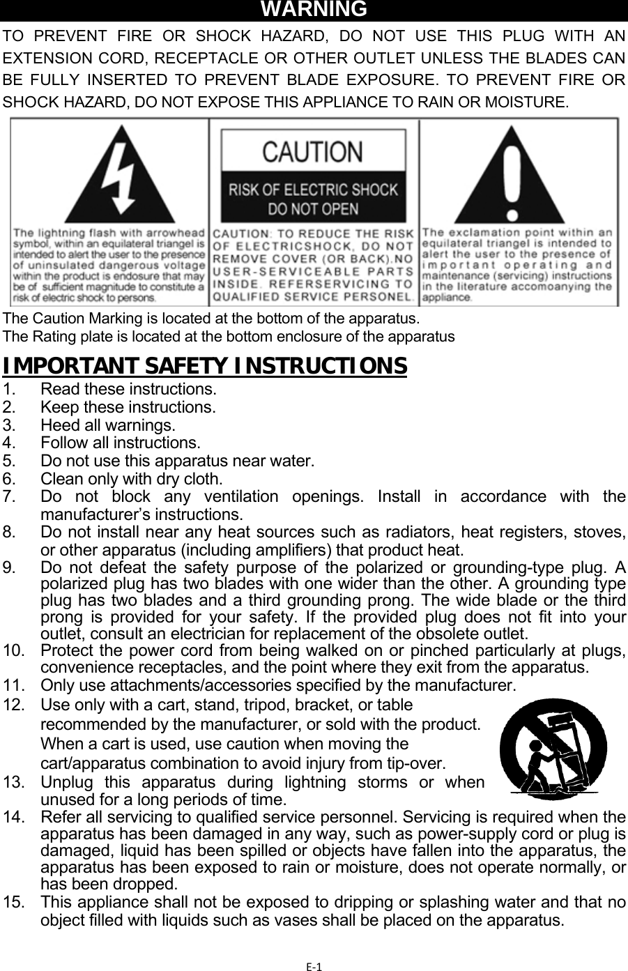 E‐1WARNING TO  PREVENT  FIRE  OR  SHOCK  HAZARD,  DO  NOT  USE  THIS  PLUG  WITH  AN EXTENSION CORD, RECEPTACLE OR OTHER OUTLET UNLESS THE BLADES CAN BE FULLY INSERTED TO PREVENT BLADE EXPOSURE. TO PREVENT FIRE OR SHOCK HAZARD, DO NOT EXPOSE THIS APPLIANCE TO RAIN OR MOISTURE.            The Caution Marking is located at the bottom of the apparatus.  The Rating plate is located at the bottom enclosure of the apparatus  IMPORTANT SAFETY INSTRUCTIONS  1. Read these instructions. 2. Keep these instructions. 3.  Heed all warnings. 4.  Follow all instructions. 5.  Do not use this apparatus near water. 6.  Clean only with dry cloth. 7.  Do not block any ventilation openings. Install in accordance with the manufacturer’s instructions. 8.  Do not install near any heat sources such as radiators, heat registers, stoves, or other apparatus (including amplifiers) that product heat.  9.   Do not defeat the safety purpose of the polarized or grounding-type plug. A polarized plug has two blades with one wider than the other. A grounding type plug has two blades and a third grounding prong. The wide blade or the third prong is provided for your safety. If the provided plug does not fit into your outlet, consult an electrician for replacement of the obsolete outlet.  10.   Protect the power cord from being walked on or pinched particularly at plugs, convenience receptacles, and the point where they exit from the apparatus.  11.   Only use attachments/accessories specified by the manufacturer.  12.  Use only with a cart, stand, tripod, bracket, or table recommended by the manufacturer, or sold with the product. When a cart is used, use caution when moving the cart/apparatus combination to avoid injury from tip-over. 13.  Unplug this apparatus during lightning storms or when unused for a long periods of time. 14.   Refer all servicing to qualified service personnel. Servicing is required when the apparatus has been damaged in any way, such as power-supply cord or plug is damaged, liquid has been spilled or objects have fallen into the apparatus, the apparatus has been exposed to rain or moisture, does not operate normally, or has been dropped.  15.   This appliance shall not be exposed to dripping or splashing water and that no object filled with liquids such as vases shall be placed on the apparatus.  