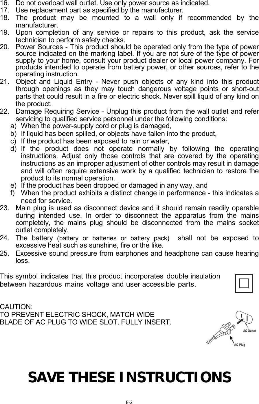 E‐216.  Do not overload wall outlet. Use only power source as indicated. 17.  Use replacement part as specified by the manufacturer. 18.  The product may be mounted to a wall only if recommended by the manufacturer. 19.  Upon completion of any service or repairs to this product, ask the service technician to perform safety checks. 20.   Power Sources - This product should be operated only from the type of power source indicated on the marking label. If you are not sure of the type of power supply to your home, consult your product dealer or local power company. For products intended to operate from battery power, or other sources, refer to the operating instruction.  21.   Object and Liquid Entry - Never push objects of any kind into this product through openings as they may touch dangerous voltage points or short-out parts that could result in a fire or electric shock. Never spill liquid of any kind on the product.  22.   Damage Requiring Service - Unplug this product from the wall outlet and refer servicing to qualified service personnel under the following conditions:  a)  When the power-supply cord or plug is damaged,  b)  If liquid has been spilled, or objects have fallen into the product,  c)  If the product has been exposed to rain or water,  d) If the product does not operate normally by following the operating instructions. Adjust only those controls that are covered by the operating instructions as an improper adjustment of other controls may result in damage and will often require extensive work by a qualified technician to restore the product to its normal operation.  e)  If the product has been dropped or damaged in any way, and  f)  When the product exhibits a distinct change in performance - this indicates a need for service.  23.  Main plug is used as disconnect device and it should remain readily operable during intended use. In order to disconnect the apparatus from the mains completely, the mains plug should be disconnected from the mains socket outlet completely.  24. The battery (battery or batteries or battery pack)  shall not be exposed to excessive heat such as sunshine, fire or the like. 25.  Excessive sound pressure from earphones and headphone can cause hearing loss.  This symbol indicates that this product incorporates double insulation between hazardous mains voltage and user accessible parts.  CAUTION:  TO PREVENT ELECTRIC SHOCK, MATCH WIDE  BLADE OF AC PLUG TO WIDE SLOT. FULLY INSERT.       SAVE THESE INSTRUCTIONS 