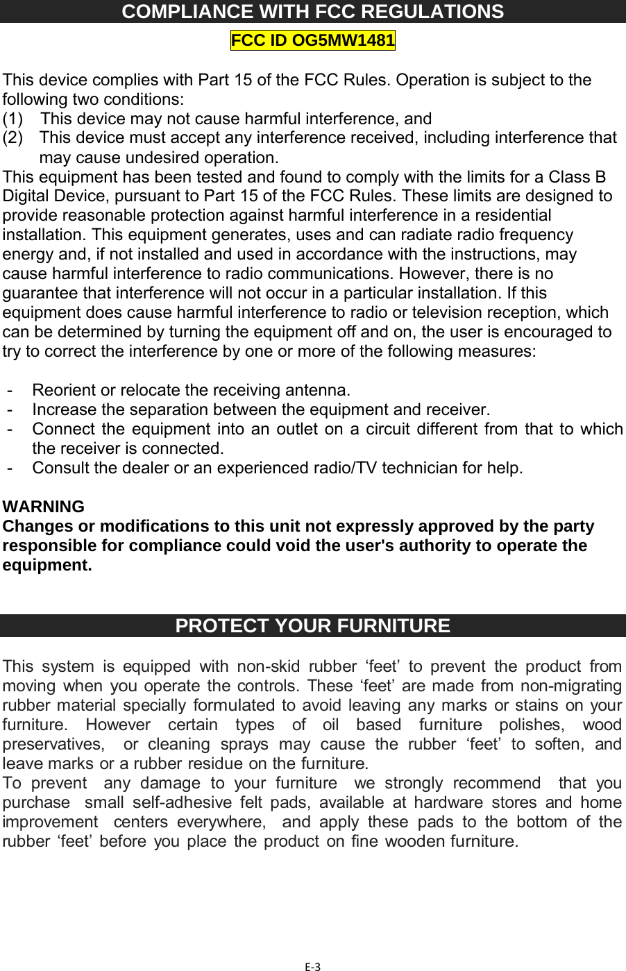 E‐3COMPLIANCE WITH FCC REGULATIONS FCC ID OG5MW1481  This device complies with Part 15 of the FCC Rules. Operation is subject to the following two conditions: (1)   This device may not cause harmful interference, and (2)   This device must accept any interference received, including interference that may cause undesired operation. This equipment has been tested and found to comply with the limits for a Class B Digital Device, pursuant to Part 15 of the FCC Rules. These limits are designed to provide reasonable protection against harmful interference in a residential installation. This equipment generates, uses and can radiate radio frequency energy and, if not installed and used in accordance with the instructions, may cause harmful interference to radio communications. However, there is no guarantee that interference will not occur in a particular installation. If this equipment does cause harmful interference to radio or television reception, which can be determined by turning the equipment off and on, the user is encouraged to try to correct the interference by one or more of the following measures:   -  Reorient or relocate the receiving antenna. -  Increase the separation between the equipment and receiver. -  Connect the equipment into an outlet on a circuit different from that to which the receiver is connected. -  Consult the dealer or an experienced radio/TV technician for help.  WARNING Changes or modifications to this unit not expressly approved by the party responsible for compliance could void the user&apos;s authority to operate the equipment.   PROTECT YOUR FURNITURE  This system is equipped with non-skid rubber ‘feet’ to prevent the product from moving when you operate the controls. These ‘feet’ are made from non-migrating  rubber material specially formulated to avoid leaving any marks or stains on your furniture. However certain types of oil based furniture polishes, wood preservatives,  or cleaning sprays may cause the rubber ‘feet’ to soften, and leave marks or a rubber residue on the furniture. To prevent  any damage to your furniture  we strongly recommend  that you purchase  small self-adhesive felt pads, available at hardware stores and home improvement  centers everywhere,  and apply these pads to the bottom of the rubber ‘feet’ before you place the product on fine wooden furniture.     