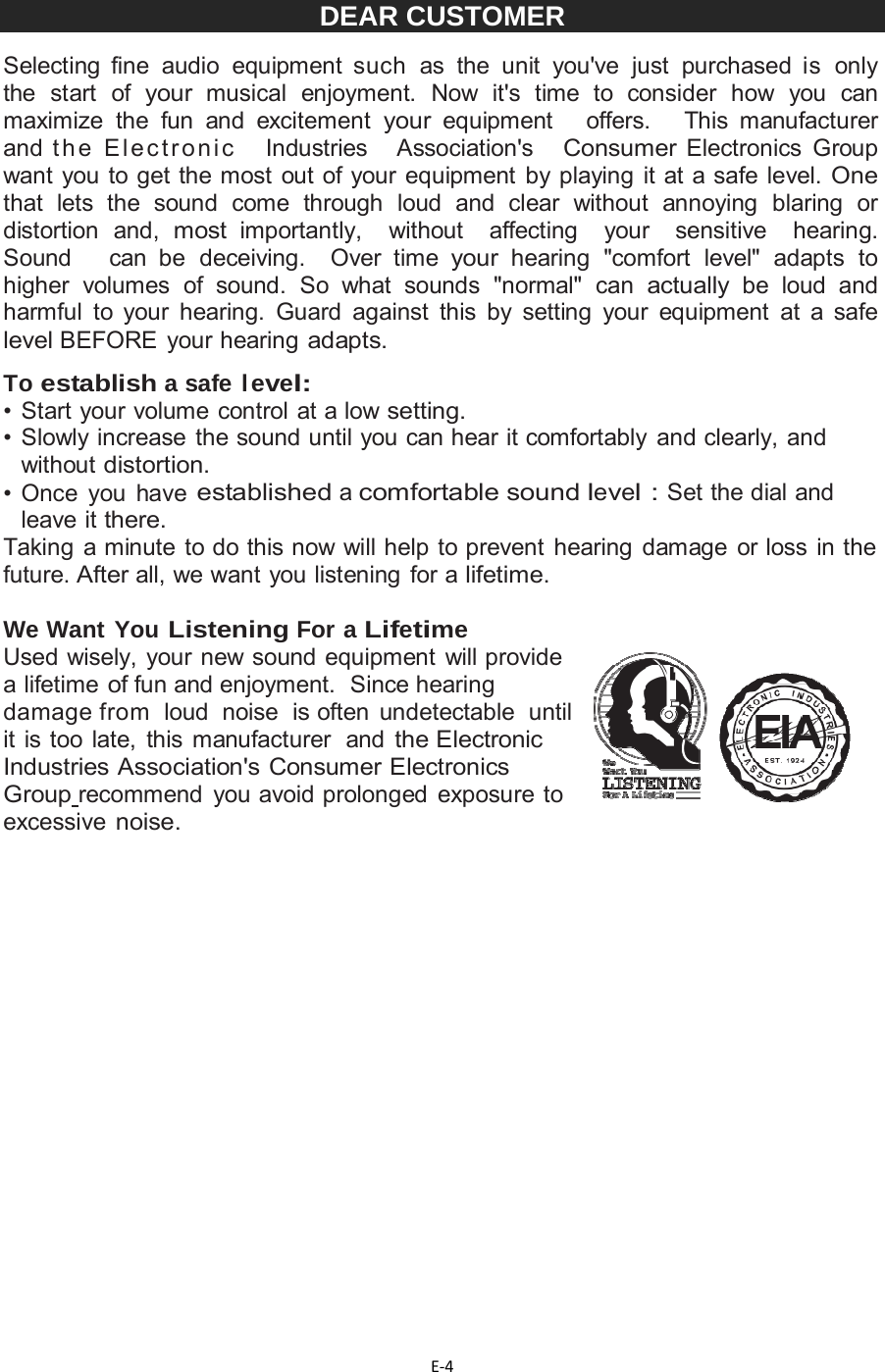 E‐4DEAR CUSTOMER Selecting fine audio equipment such as the unit you&apos;ve just purchased is only the start of your musical enjoyment. Now it&apos;s time to consider how you can maximize the fun and excitement your equipment   offers.   This manufacturer   and t h e  E l e c tr o n i c    Industries   Association&apos;s   Consumer Electronics Group want you to get the most out of your equipment by playing it at a safe level. One that lets the sound come through loud and clear without annoying blaring or distortion and, most importantly,  without  affecting  your  sensitive  hearing.  Sound   can be deceiving.  Over time your hearing &quot;comfort level&quot; adapts to higher volumes of sound. So what sounds &quot;normal&quot; can actually be loud and harmful to your hearing. Guard against this by setting your equipment at a safe level BEFORE your hearing adapts.  To establish a safe level: • Start your volume control at a low setting. •  Slowly increase the sound until you can hear it comfortably and clearly, and without distortion. •  Once  you  have established a comfortable sound level : Set the dial and leave it there. Taking a minute to do this now will help to prevent hearing damage or loss in the future. After all, we want you listening for a lifetime.  We Want You Listening For a Lifetime Used wisely, your new sound equipment will provide a lifetime of fun and enjoyment.  Since hearing damage from  loud  noise  is often undetectable  until it is too late, this manufacturer  and the Electronic Industries Association&apos;s Consumer Electronics Group recommend you avoid prolonged exposure to excessive noise.          