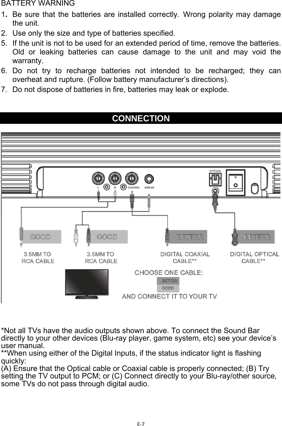 E‐7 BATTERY WARNING 1.  Be sure that the batteries are installed correctly. Wrong polarity may damage the unit. 2.  Use only the size and type of batteries specified. 5.  If the unit is not to be used for an extended period of time, remove the batteries. Old or leaking batteries can cause damage to the unit and may void the warranty. 6. Do not try to recharge batteries not intended to be recharged; they can overheat and rupture. (Follow battery manufacturer’s directions). 7.  Do not dispose of batteries in fire, batteries may leak or explode.   CONNECTION     *Not all TVs have the audio outputs shown above. To connect the Sound Bar directly to your other devices (Blu-ray player, game system, etc) see your device’s user manual. **When using either of the Digital Inputs, if the status indicator light is flashing quickly:  (A) Ensure that the Optical cable or Coaxial cable is properly connected; (B) Try setting the TV output to PCM; or (C) Connect directly to your Blu-ray/other source, some TVs do not pass through digital audio.   