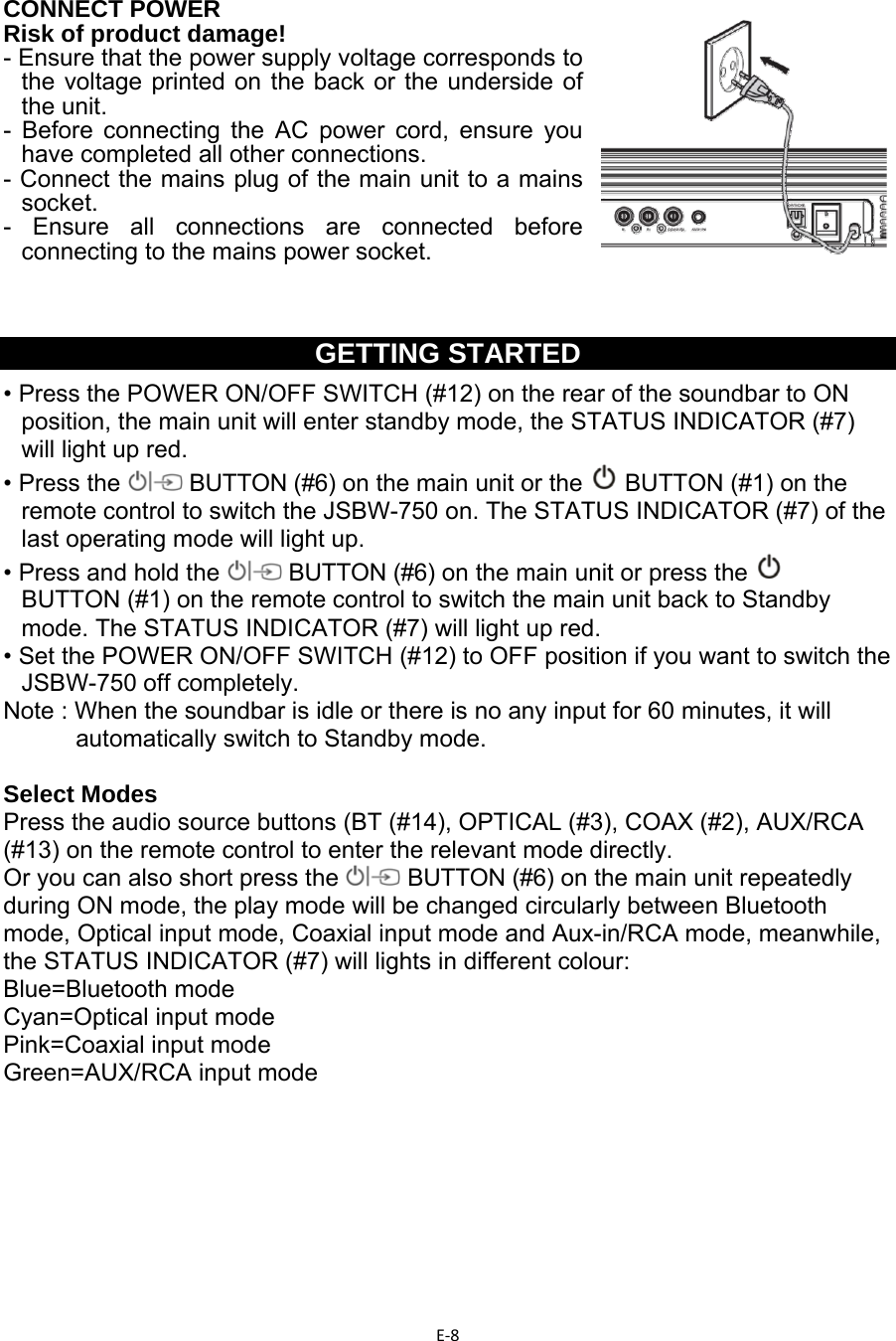 E‐8  CONNECT POWER Risk of product damage! - Ensure that the power supply voltage corresponds to the voltage printed on the back or the underside of the unit. - Before connecting the AC power cord, ensure you have completed all other connections. - Connect the mains plug of the main unit to a mains socket. - Ensure all connections are connected before connecting to the mains power socket.    GETTING STARTED • Press the POWER ON/OFF SWITCH (#12) on the rear of the soundbar to ON position, the main unit will enter standby mode, the STATUS INDICATOR (#7) will light up red. • Press the   BUTTON (#6) on the main unit or the   BUTTON (#1) on the remote control to switch the JSBW-750 on. The STATUS INDICATOR (#7) of the last operating mode will light up. • Press and hold the   BUTTON (#6) on the main unit or press the    BUTTON (#1) on the remote control to switch the main unit back to Standby mode. The STATUS INDICATOR (#7) will light up red. • Set the POWER ON/OFF SWITCH (#12) to OFF position if you want to switch the JSBW-750 off completely. Note : When the soundbar is idle or there is no any input for 60 minutes, it will automatically switch to Standby mode.  Select Modes Press the audio source buttons (BT (#14), OPTICAL (#3), COAX (#2), AUX/RCA (#13) on the remote control to enter the relevant mode directly. Or you can also short press the   BUTTON (#6) on the main unit repeatedly during ON mode, the play mode will be changed circularly between Bluetooth mode, Optical input mode, Coaxial input mode and Aux-in/RCA mode, meanwhile, the STATUS INDICATOR (#7) will lights in different colour:  Blue=Bluetooth mode Cyan=Optical input mode Pink=Coaxial input mode Green=AUX/RCA input mode        