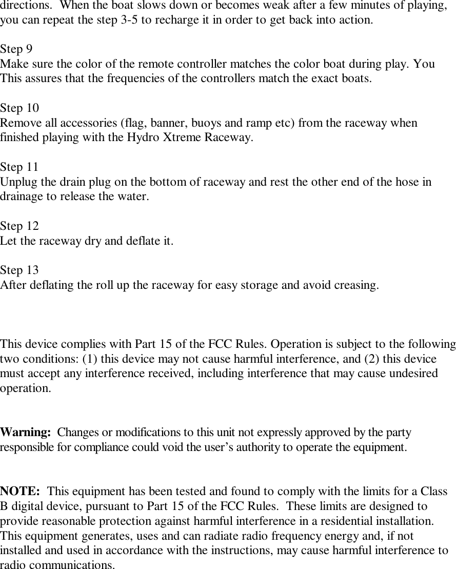 directions.  When the boat slows down or becomes weak after a few minutes of playing, you can repeat the step 3-5 to recharge it in order to get back into action.  Step 9 Make sure the color of the remote controller matches the color boat during play. You This assures that the frequencies of the controllers match the exact boats.  Step 10 Remove all accessories (flag, banner, buoys and ramp etc) from the raceway when finished playing with the Hydro Xtreme Raceway.  Step 11 Unplug the drain plug on the bottom of raceway and rest the other end of the hose in drainage to release the water.  Step 12 Let the raceway dry and deflate it.  Step 13 After deflating the roll up the raceway for easy storage and avoid creasing.      This device complies with Part 15 of the FCC Rules. Operation is subject to the following two conditions: (1) this device may not cause harmful interference, and (2) this device must accept any interference received, including interference that may cause undesired operation.   Warning:  Changes or modifications to this unit not expressly approved by the party responsible for compliance could void the user&rsquo;s authority to operate the equipment.   NOTE:  This equipment has been tested and found to comply with the limits for a Class B digital device, pursuant to Part 15 of the FCC Rules.  These limits are designed to provide reasonable protection against harmful interference in a residential installation.  This equipment generates, uses and can radiate radio frequency energy and, if not installed and used in accordance with the instructions, may cause harmful interference to radio communications.       