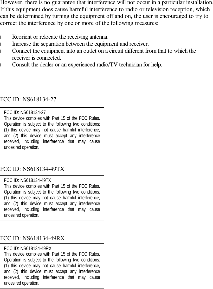 However, there is no guarantee that interference will not occur in a particular installation.  If this equipment does cause harmful interference to radio or television reception, which can be determined by turning the equipment off and on, the user is encouraged to try to correct the interference by one or more of the following measures:  l  Reorient or relocate the receiving antenna. l  Increase the separation between the equipment and receiver. l  Connect the equipment into an outlet on a circuit different from that to which the receiver is connected. l  Consult the dealer or an experienced radio/TV technician for help.     FCC ID: NS618134-27           FCC ID: NS618134-49TX           FCC ID: NS618134-49RX       FCC ID: NS618134-49TX This device complies with Part 15 of the FCC Rules.   Operation is subject to the following two conditions:  (1) this device may not cause harmful interference, and (2) this device must accept any interference received, including interference that may cause undesired operation.   FCC ID: NS618134-27 This device complies with Part 15 of the FCC Rules.   Operation is subject to the following two conditions:  (1) this device may not cause harmful interference, and (2) this device must accept any interference received, including interference that may cause undesired operation.   FCC ID: NS618134-49RX This device complies with Part 15 of the FCC Rules.   Operation is subject to the following two conditions:  (1) this device may not cause harmful interference, and (2) this device must accept any interference received, including interference that may cause undesired operation.   