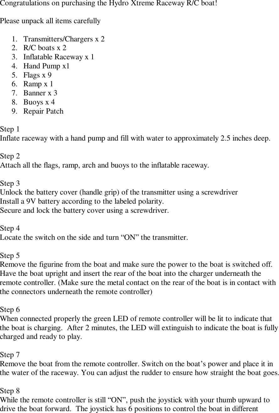 Congratulations on purchasing the Hydro Xtreme Raceway R/C boat!  Please unpack all items carefully  1. Transmitters/Chargers x 2  2. R/C boats x 2 3. Inflatable Raceway x 1 4. Hand Pump x1  5. Flags x 9 6. Ramp x 1 7. Banner x 3 8. Buoys x 4 9. Repair Patch  Step 1  Inflate raceway with a hand pump and fill with water to approximately 2.5 inches deep.  Step 2 Attach all the flags, ramp, arch and buoys to the inflatable raceway.  Step 3  Unlock the battery cover (handle grip) of the transmitter using a screwdriver Install a 9V battery according to the labeled polarity.  Secure and lock the battery cover using a screwdriver.   Step 4 Locate the switch on the side and turn &ldquo;ON&rdquo; the transmitter.  Step 5  Remove the figurine from the boat and make sure the power to the boat is switched off. Have the boat upright and insert the rear of the boat into the charger underneath the remote controller. (Make sure the metal contact on the rear of the boat is in contact with the connectors underneath the remote controller)  Step 6 When connected properly the green LED of remote controller will be lit to indicate that the boat is charging.  After 2 minutes, the LED will extinguish to indicate the boat is fully charged and ready to play.  Step 7 Remove the boat from the remote controller. Switch on the boat&rsquo;s power and place it in the water of the raceway. You can adjust the rudder to ensure how straight the boat goes.  Step 8  While the remote controller is still &ldquo;ON&rdquo;, push the joystick with your thumb upward to drive the boat forward.  The joystick has 6 positions to control the boat in different 