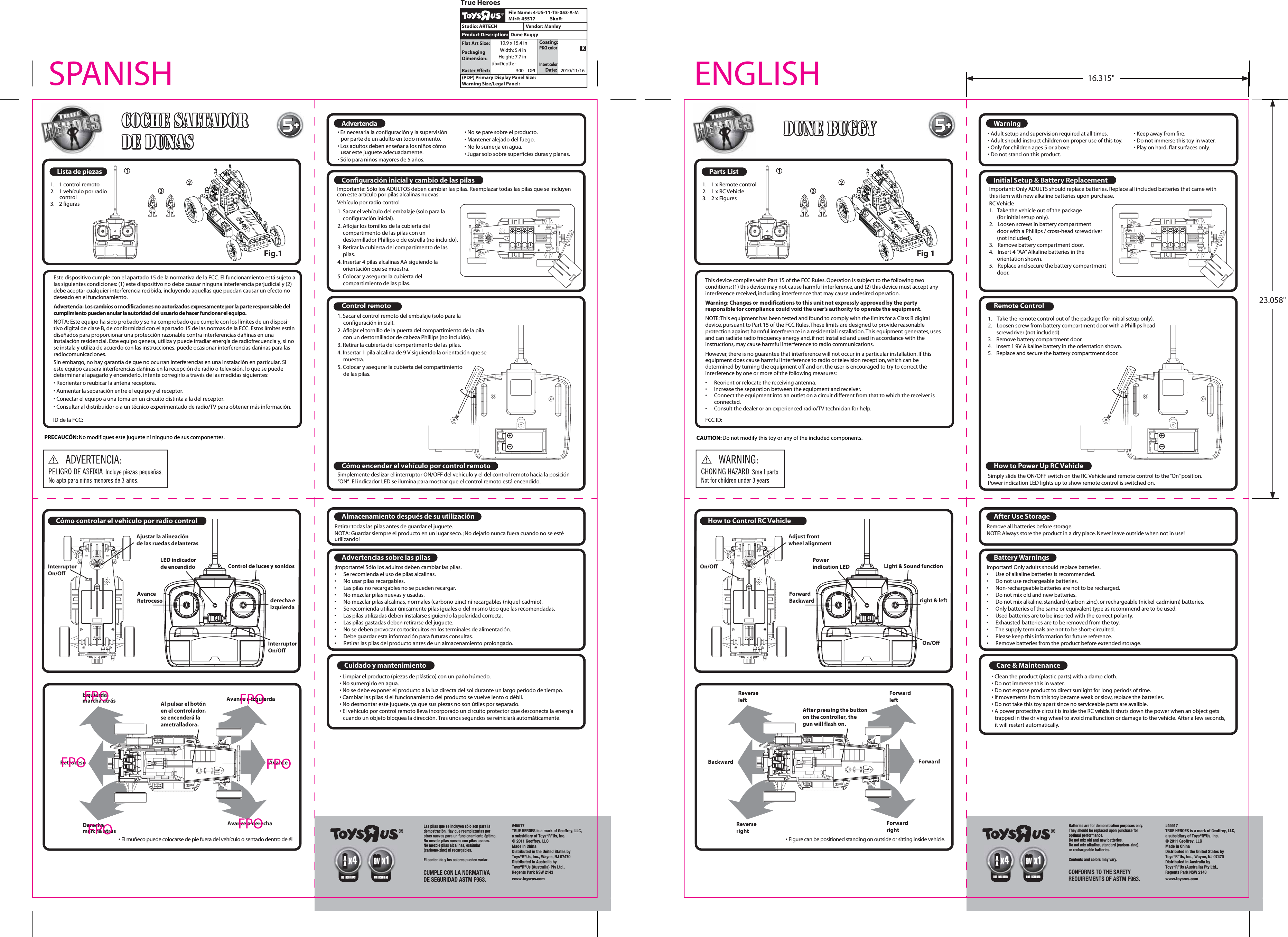 Parts ListRemote Control How to Power Up RC VehicleHow to Control RC VehicleWarningInitial Setup &amp; Battery ReplacementCare &amp; MaintenanceAfter Use StorageBattery Warnings 1.  1 x Remote control2.  1 x RC Vehicle3. 2 x Figures1.  Take the remote control out of the package (for initial setup only).2.  Loosen screw from battery compartment door with a Phillips head  screwdriver (not included).3.  Remove battery compartment door.4.  Insert 1 9V Alkaline battery in the orientation shown.5.  Replace and secure the battery compartment door.Simply slide the ON/OFF switch on the RC Vehicle and remote control to the &ldquo;On&rdquo; position.Power indication LED lights up to show remote control is switched on.&bull; Adult setup and supervision required at all times.&bull; Adult should instruct children on proper use of this toy.&bull; Only for children ages 5 or above.&bull; Do not stand on this product.&bull; Keep away from fire.&bull; Do not immerse this toy in water.&bull; Play on hard, flat surfaces only.Important: Only ADULTS should replace batteries. Replace all included batteries that came with this item with new alkaline batteries upon purchase. RC Vehicle1.  Take the vehicle out of the package   (for initial setup only). 2.  Loosen screws in battery compartment  door with a Phillips / cross-head screwdriver (not included).3.  Remove battery compartment door.4.  Insert 4 &ldquo;AA&rdquo; Alkaline batteries in the orientation shown.5.  Replace and secure the battery compartment door.&bull; Figure can be positioned standing on outside or sitting inside vehicle.&bull; Clean the product (plastic parts) with a damp cloth.&bull; Do not immerse this in water.&bull; Do not expose product to direct sunlight for long periods of time.&bull; If movements from this toy became weak or slow, replace the batteries.&bull; Do not take this toy apart since no serviceable parts are availble.&bull; A power protective circuit is inside the RC vehicle. It shuts down the power when an object gets   trapped in the driving wheel to avoid malfunction or damage to the vehicle. After a few seconds,   it will restart automatically.Remove all batteries before storage.NOTE: Always store the product in a dry place. Never leave outside when not in use!Important! Only adults should replace batteries.&bull;  Use of alkaline batteries is recommended.&bull;  Do not use rechargeable batteries.&bull;   Non-rechargeable batteries are not to be recharged.&bull;   Do not mix old and new batteries.&bull;   Do not mix alkaline, standard (carbon-zinc), or rechargeable (nickel-cadmium) batteries.&bull;   Only batteries of the same or equivalent type as recommend are to be used.&bull;   Used batteries are to be inserted with the correct polarity.&bull;   Exhausted batteries are to be removed from the toy.&bull;   The supply terminals are not to be short-circuited.&bull;   Please keep this information for future reference.&bull;   Remove batteries from the product before extended storage.This device complies with Part 15 of the FCC Rules. Operation is subject to the following two conditions: (1) this device may not cause harmful interference, and (2) this device must accept any interference received, including interference that may cause undesired operation.Warning: Changes or modifications to this unit not expressly approved by the party responsible for compliance could void the user&rsquo;s authority to operate the equipment.NOTE: This equipment has been tested and found to comply with the limits for a Class B digital device, pursuant to Part 15 of the FCC Rules. These limits are designed to provide reasonable protection against harmful interference in a residential installation. This equipment generates, uses and can radiate radio frequency energy and, if not installed and used in accordance with the instructions, may cause harmful interference to radio communications.However, there is no guarantee that interference will not occur in a particular installation. If this equipment does cause harmful interference to radio or television reception, which can be determined by turning the equipment off and on, the user is encouraged to try to correct the interference by one or more of the following measures:&bull;  Reorient or relocate the receiving antenna.&bull;  Increase the separation between the equipment and receiver.&bull;  Connect the equipment into an outlet on a circuit different from that to which the receiver is   connected. &bull;  Consult the dealer or an experienced radio/TV technician for help.FCC ID: CAUTION: Do not modify this toy or any of the included components. Light &amp; Sound functionOn/OffAdjust frontwheel alignmentPowerindication LEDAfter pressing the buttonon the controller, thegun will flash on.On/OffForward Backward right &amp; leftForwardrightForwardleftReverserightReverseleftForwardBackwardDune BuggyDune BuggyDune Buggy55Lista de piezasControl remotoC&oacute;mo encender el veh&iacute;culo por control remotoC&oacute;mo controlar el veh&iacute;culo por radio controlAdvertenciaConfiguraci&oacute;n inicial y cambio de las pilasCuidado y mantenimientoAlmacenamiento despu&eacute;s de su utilizaci&oacute;nAdvertencias sobre las pilas1.  1 control remoto2.  1 veh&iacute;culo por radio control3. 2 figurasImportante: S&oacute;lo los ADULTOS deben cambiar las pilas. Reemplazar todas las pilas que se incluyen con este art&iacute;culo por pilas alcalinas nuevas.Veh&iacute;culo por radio control&bull; El mu&ntilde;eco puede colocarse de pie fuera del veh&iacute;culo o sentado dentro de &eacute;l&bull; Limpiar el producto (piezas de pl&aacute;stico) con un pa&ntilde;o h&uacute;medo.&bull; No sumergirlo en agua.&bull; No se debe exponer el producto a la luz directa del sol durante un largo per&iacute;odo de tiempo.&bull; Cambiar las pilas si el funcionamiento del producto se vuelve lento o d&eacute;bil.&bull; No desmontar este juguete, ya que sus piezas no son &uacute;tiles por separado.&bull; El veh&iacute;culo por control remoto lleva incorporado un circuito protector que desconecta la energ&iacute;a   cuando un objeto bloquea la direcci&oacute;n. Tras unos segundos se reiniciar&aacute; autom&aacute;ticamente.Retirar todas las pilas antes de guardar el juguete.NOTA: Guardar siempre el producto en un lugar seco. &iexcl;No dejarlo nunca fuera cuando no se est&eacute; utilizando!&iexcl;Importante! S&oacute;lo los adultos deben cambiar las pilas.&bull;  Se recomienda el uso de pilas alcalinas.&bull;  No usar pilas recargables.&bull;   Las pilas no recargables no se pueden recargar.&bull;   No mezclar pilas nuevas y usadas.&bull;   No mezclar pilas alcalinas, normales (carbono-zinc) ni recargables (n&iacute;quel-cadmio).&bull;   Se recomienda utilizar &uacute;nicamente pilas iguales o del mismo tipo que las recomendadas.&bull;   Las pilas utilizadas deben instalarse siguiendo la polaridad correcta.&bull;   Las pilas gastadas deben retirarse del juguete.&bull;   No se deben provocar cortocircuitos en los terminales de alimentaci&oacute;n.&bull;   Debe guardar esta informaci&oacute;n para futuras consultas.&bull;   Retirar las pilas del producto antes de un almacenamiento prolongado.ID de la FCC:PRECAUC&Oacute;N: No modifiques este juguete ni ninguno de sus componentes.   Control de luces y sonidosInterruptor On/OffAjustar la alineaci&oacute;n de las ruedas delanterasLED indicador de encendidoInterruptor On/OffAvanceRetroceso derecha e izquierdaAvance a derechaAvance a izquierdaDerechamarcha atr&aacute;sIzquierda marcha atr&aacute;sAvanceRetrocesoCoche saltador Coche saltador de dunasde dunasCoche saltador de dunas55Este dispositivo cumple con el apartado 15 de la normativa de la FCC. El funcionamiento est&aacute; sujeto a las siguientes condiciones: (1) este dispositivo no debe causar ninguna interferencia perjudicial y (2) debe aceptar cualquier interferencia recibida, incluyendo aquellas que puedan causar un efecto no deseado en el funcionamiento.NOTA: Este equipo ha sido probado y se ha comprobado que cumple con los l&iacute;mites de un disposi-tivo digital de clase B, de conformidad con el apartado 15 de las normas de la FCC. Estos l&iacute;mites est&aacute;n dise&ntilde;ados para proporcionar una protecci&oacute;n razonable contra interferencias da&ntilde;inas en una instalaci&oacute;n residencial. Este equipo genera, utiliza y puede irradiar energ&iacute;a de radiofrecuencia y, si no se instala y utiliza de acuerdo con las instrucciones, puede ocasionar interferencias da&ntilde;inas para las radiocomunicaciones.Sin embargo, no hay garant&iacute;a de que no ocurran interferencias en una instalaci&oacute;n en particular. Si este equipo causara interferencias da&ntilde;inas en la recepci&oacute;n de radio o televisi&oacute;n, lo que se puede determinar al apagarlo y encenderlo, intente corregirlo a trav&eacute;s de las medidas siguientes:&bull; Reorientar o reubicar la antena receptora.&bull; Aumentar la separaci&oacute;n entre el equipo y el receptor.&bull; Conectar el equipo a una toma en un circuito distinta a la del receptor.&bull; Consultar al distribuidor o a un t&eacute;cnico experimentado de radio/TV para obtener m&aacute;s informaci&oacute;n.&bull; Es necesaria la configuraci&oacute;n y la supervisi&oacute;n por parte de un adulto en todo momento.&bull; Los adultos deben ense&ntilde;ar a los ni&ntilde;os c&oacute;mo usar este juguete adecuadamente.&bull; S&oacute;lo para ni&ntilde;os mayores de 5 a&ntilde;os.Advertencia: Los cambios o modificaciones no autorizados expresamente por la parte responsable del cumplimiento pueden anular la autoridad del usuario de hacer funcionar el equipo. &bull; No se pare sobre el producto.&bull; Mantener alejado del fuego.&bull; No lo sumerja en agua.&bull; Jugar solo sobre superficies duras y planas.1. Sacar el veh&iacute;culo del embalaje (solo para la configuraci&oacute;n inicial).2. Aflojar los tornillos de la cubierta del compartimento de las pilas con un destornillador Phillips o de estrella (no incluido).3. Retirar la cubierta del compartimento de las pilas.4. Insertar 4 pilas alcalinas AA siguiendo la orientaci&oacute;n que se muestra.5. Colocar y asegurar la cubierta del compartimiento de las pilas.1. Sacar el control remoto del embalaje (solo para la configuraci&oacute;n inicial).2. Aflojar el tornillo de la puerta del compartimiento de la pila con un destornillador de cabeza Phillips (no incluido).3. Retirar la cubierta del compartimento de las pilas.4. Insertar 1 pila alcalina de 9 V siguiendo la orientaci&oacute;n que se muestra.5. Colocar y asegurar la cubierta del compartimiento de las pilas.Simplemente deslizar el interruptor ON/OFF del veh&iacute;culo y el del control remoto hacia la posici&oacute;n &ldquo;ON&rdquo;. El indicador LED se ilumina para mostrar que el control remoto est&aacute; encendido.Al pulsar el bot&oacute;n en el controlador, se encender&aacute; la ametralladora.ENGLISHSPANISH#45517TRUE HEROES is a mark of Geoffrey, LLC,a subsidiary of Toys&ldquo;R&rdquo;Us, Inc.&copy; 2011 Geoffrey, LLCMade in ChinaDistributed in the United States by Toys&ldquo;R&rdquo;Us, Inc., Wayne, NJ 07470Distributed in Australia by Toys&ldquo;R&rdquo;Us (Australia) Pty Ltd.,Regents Park NSW 2143www.toysrus.comCONFORMS TO THE SAFETY REQUIREMENTS OF ASTM F963.   Batteries are for demonstration purposes only.They should be replaced upon purchase for optimal performance.Do not mix old and new batteries.Do not mix alkaline, standard (carbon-zinc),or rechargeable batteries.Contents and colors may vary.#45517TRUE HEROES is a mark of Geoffrey, LLC,a subsidiary of Toys&ldquo;R&rdquo;Us, Inc.&copy; 2011 Geoffrey, LLCMade in ChinaDistributed in the United States by Toys&ldquo;R&rdquo;Us, Inc., Wayne, NJ 07470Distributed in Australia by Toys&ldquo;R&rdquo;Us (Australia) Pty Ltd.,Regents Park NSW 2143www.toysrus.comCUMPLE CON LA NORMATIVA DE SEGURIDAD ASTM F963.   Las pilas que se incluyen s&oacute;lo son para la demostraci&oacute;n. Hay que reemplazarlas por otras nuevas para un funcionamiento &oacute;ptimo.No mezcle pilas nuevas con pilas usadas.No mezcle pilas alcalinas, est&aacute;ndar(carbono-zinc) ni recargables.El contenido y los colores pueden variar.   (PDP) Primary Display Panel Size: File Name: 4-US-11-T5-053-A-MStudio: ARTECH Vendor: ManleyDune BuggyTrue HeroesSkn#:Mfr#: 45517Product Description:Flat Art Size: Warning Size/Legal Panel: PackagingDimension:Width: 5.4 in10.9 x 15.4 inHeight: 7.7 in(if box)Depth: -Raster Effect:DPI300 2010/11/16Insert colorPKG colorCoating:KDate: NOT INCLUDEDAAx4NOT INCLUDEDx19VNO INCLUIDASAAx4NO INCLUIDASx19VFig.1 Fig 116.315"23.058"FPOFPOFPO FPOFPOFPO