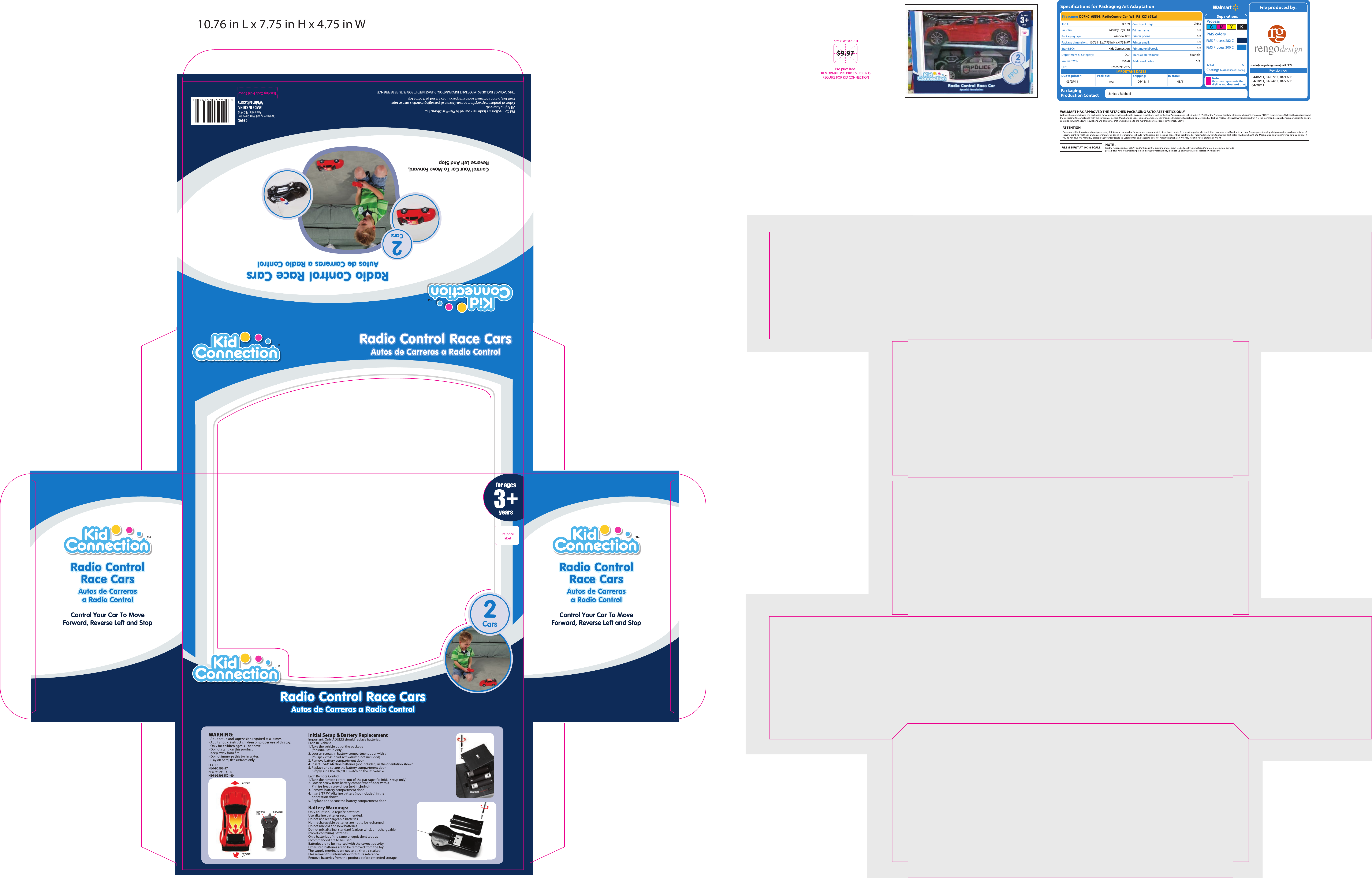 FCC ID:NS6-95598-27NS6-95598 TX - 49NS6-95598 RX - 49XTMTMRadio Control Race CarsRadio Control Race CarsAutos de Carreras a Radio ControlAutos de Carreras a Radio ControlRadio Control Race CarsRadio Control Race CarsAutos de Carreras a Radio ControlAutos de Carreras a Radio Control2CarsTMControl Your Car To MoveForward, Reverse Left and StopRadio ControlRace CarsRadio ControlRace CarsAutos de Carrerasa Radio ControlAutos de Carrerasa Radio ControlAutos de Carrerasa Radio ControlAutos de Carrerasa Radio ControlTMControl Your Car To MoveForward, Reverse Left and StopRadio ControlRace CarsRadio ControlRace CarsTMRadio Control Race CarsRadio Control Race CarsAutos de Carreras a Radio ControlAutos de Carreras a Radio Control2Cars95598Distributed by Wal-Mart Stores, Inc.Bentonville, AR 72716MADE IN CHINAKid Connection is a trademark owned by Wal-Mart Stores, Inc.All Rights Reserved. Colors of product may vary from shown. Discard all packaging materials such as tape,twist ties, plastic containers and blister packs. They are not part of the toy.THIS PACKAGE INCLUDES IMPORTANT INFORMATION, PLEASE KEEP IT FOR FUTURE REFERENCE.Control Your Car To Move Forward,Reverse Left And Stop3+for agesyearsPre-price labelREMOVABLE PRE PRICE STICKER IS REQUIRE FOR KID CONNECTION0.75 in W x 0.6 in H$9.97Specications for Packaging Art AdaptationPackagingProduction ContactCoating:PMS Process 282 CPMS Process 300 CIMPORTANT DATESDue to printer: Pack-out: Shipping:Print material/stock:In-store:Printer phone:Printer email:Revision logD07KC_95598_RadioControlCar_WB_P8_KC169T.aiKC169Manley Toys LtdWindow Box10.76 in L x 7.75 in H x 4.75 in WKids ConnectionD0795598026753955985Spanishn/aGloss Aqueous Coatingstudio@rengodesign.com | (MK / LY)Chinan/an/an/an/aTotal       603/25/11 n/a 06/15/11Janice / Michael08/1104/06/11, 04/07/11, 04/13/1104/18/11, 04/24/11, 04/27/1104/28/1110.76 in L x 7.75 in H x 4.75 in WPre-pricelabelTracking Code Hold Space