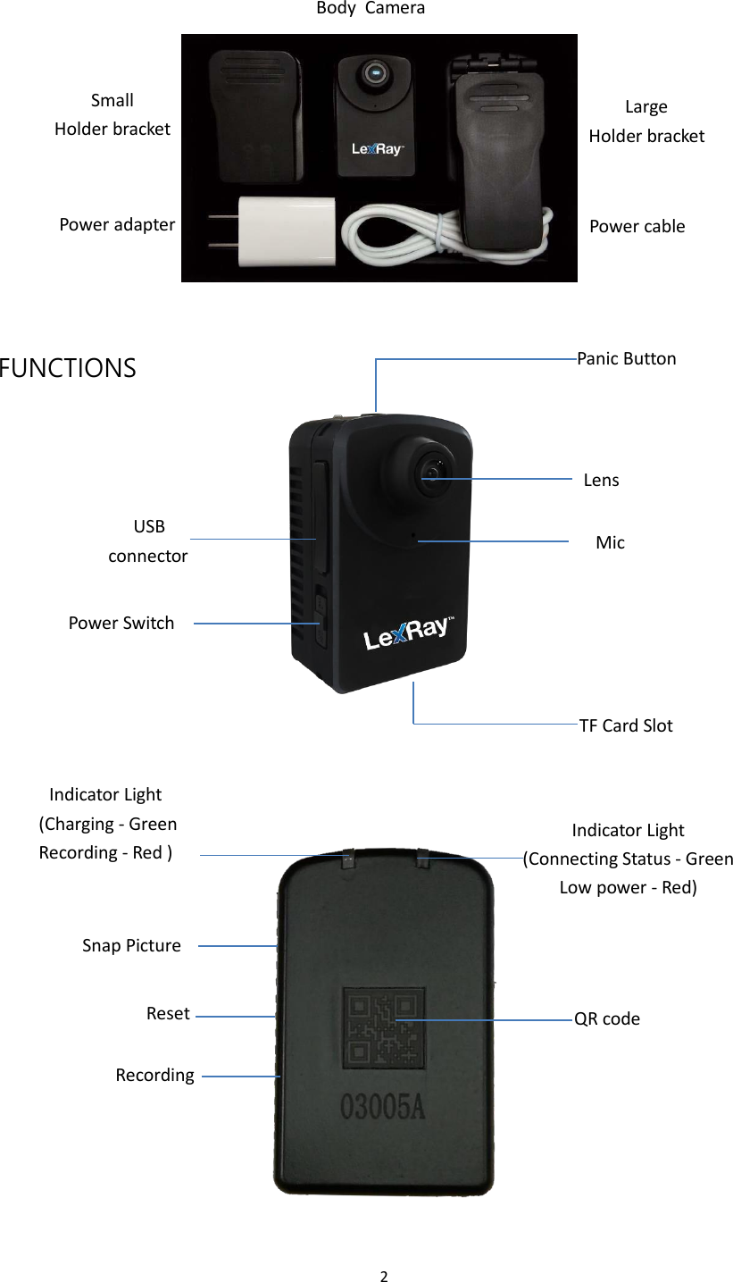 2    Body  Camera     Small Holder bracket Large Holder bracket    Power adapter Power cable       FUNCTIONS Panic Button      Lens  USB connector  Mic   Power Switch     TF Card Slot   Indicator Light (Charging - Green Recording - Red )   Indicator Light (Connecting Status - Green Low power - Red)   Snap Picture   Reset   Recording QR code 