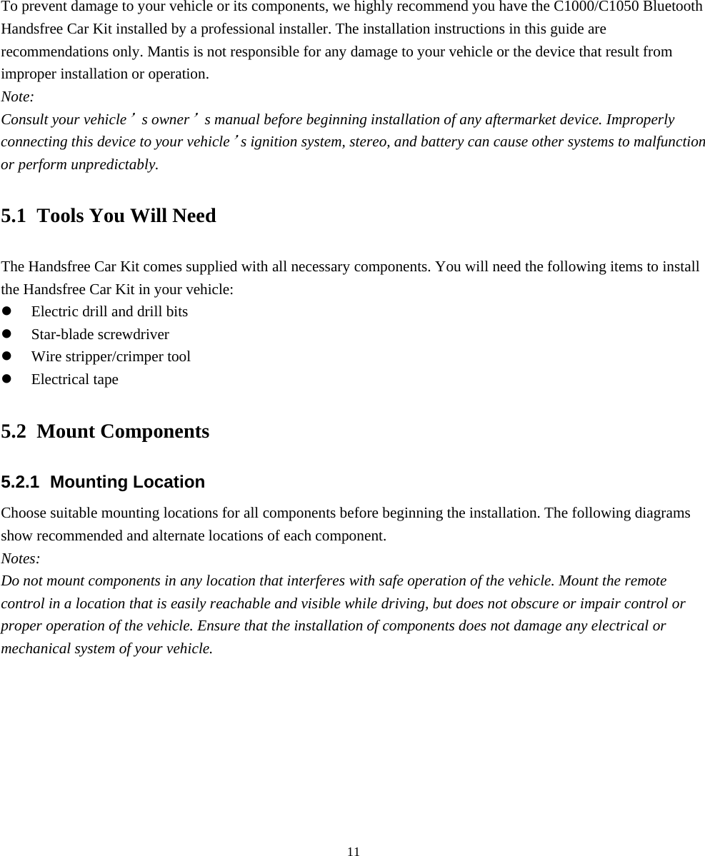  115. Installing the Handsfree Car Kit To prevent damage to your vehicle or its components, we highly recommend you have the C1000/C1050 Bluetooth Handsfree Car Kit installed by a professional installer. The installation instructions in this guide are recommendations only. Mantis is not responsible for any damage to your vehicle or the device that result from improper installation or operation. Note: Consult your vehicle’s owner’s manual before beginning installation of any aftermarket device. Improperly connecting this device to your vehicle’s ignition system, stereo, and battery can cause other systems to malfunction or perform unpredictably. 5.1 Tools You Will Need The Handsfree Car Kit comes supplied with all necessary components. You will need the following items to install the Handsfree Car Kit in your vehicle: z Electric drill and drill bits z Star-blade screwdriver z Wire stripper/crimper tool z Electrical tape 5.2 Mount Components 5.2.1 Mounting Location Choose suitable mounting locations for all components before beginning the installation. The following diagrams show recommended and alternate locations of each component. Notes: Do not mount components in any location that interferes with safe operation of the vehicle. Mount the remote control in a location that is easily reachable and visible while driving, but does not obscure or impair control or proper operation of the vehicle. Ensure that the installation of components does not damage any electrical or mechanical system of your vehicle.         