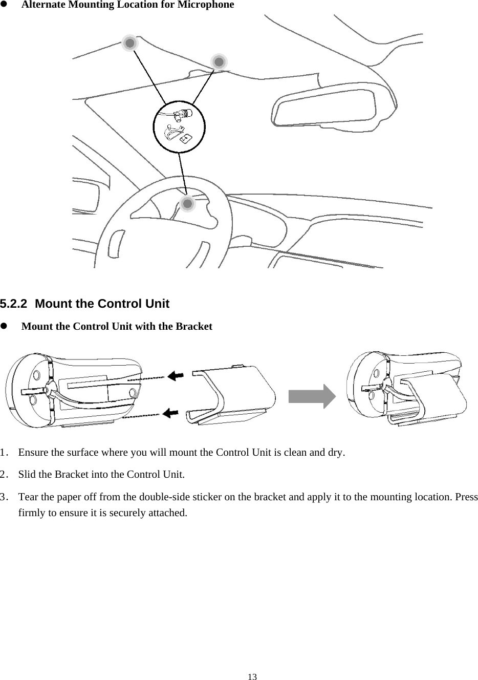  13z Alternate Mounting Location for Microphone   5.2.2 Mount the Control Unit z Mount the Control Unit with the Bracket              1． Ensure the surface where you will mount the Control Unit is clean and dry. 2． Slid the Bracket into the Control Unit. 3． Tear the paper off from the double-side sticker on the bracket and apply it to the mounting location. Press firmly to ensure it is securely attached.          