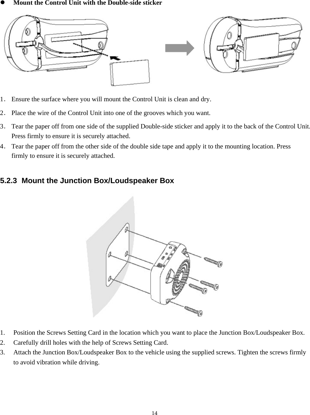  14z Mount the Control Unit with the Double-side sticker                 1． Ensure the surface where you will mount the Control Unit is clean and dry. 2． Place the wire of the Control Unit into one of the grooves which you want. 3． Tear the paper off from one side of the supplied Double-side sticker and apply it to the back of the Control Unit. Press firmly to ensure it is securely attached. 4． Tear the paper off from the other side of the double side tape and apply it to the mounting location. Press firmly to ensure it is securely attached.  5.2.3  Mount the Junction Box/Loudspeaker Box  1. Position the Screws Setting Card in the location which you want to place the Junction Box/Loudspeaker Box. 2. Carefully drill holes with the help of Screws Setting Card. 3. Attach the Junction Box/Loudspeaker Box to the vehicle using the supplied screws. Tighten the screws firmly to avoid vibration while driving.   