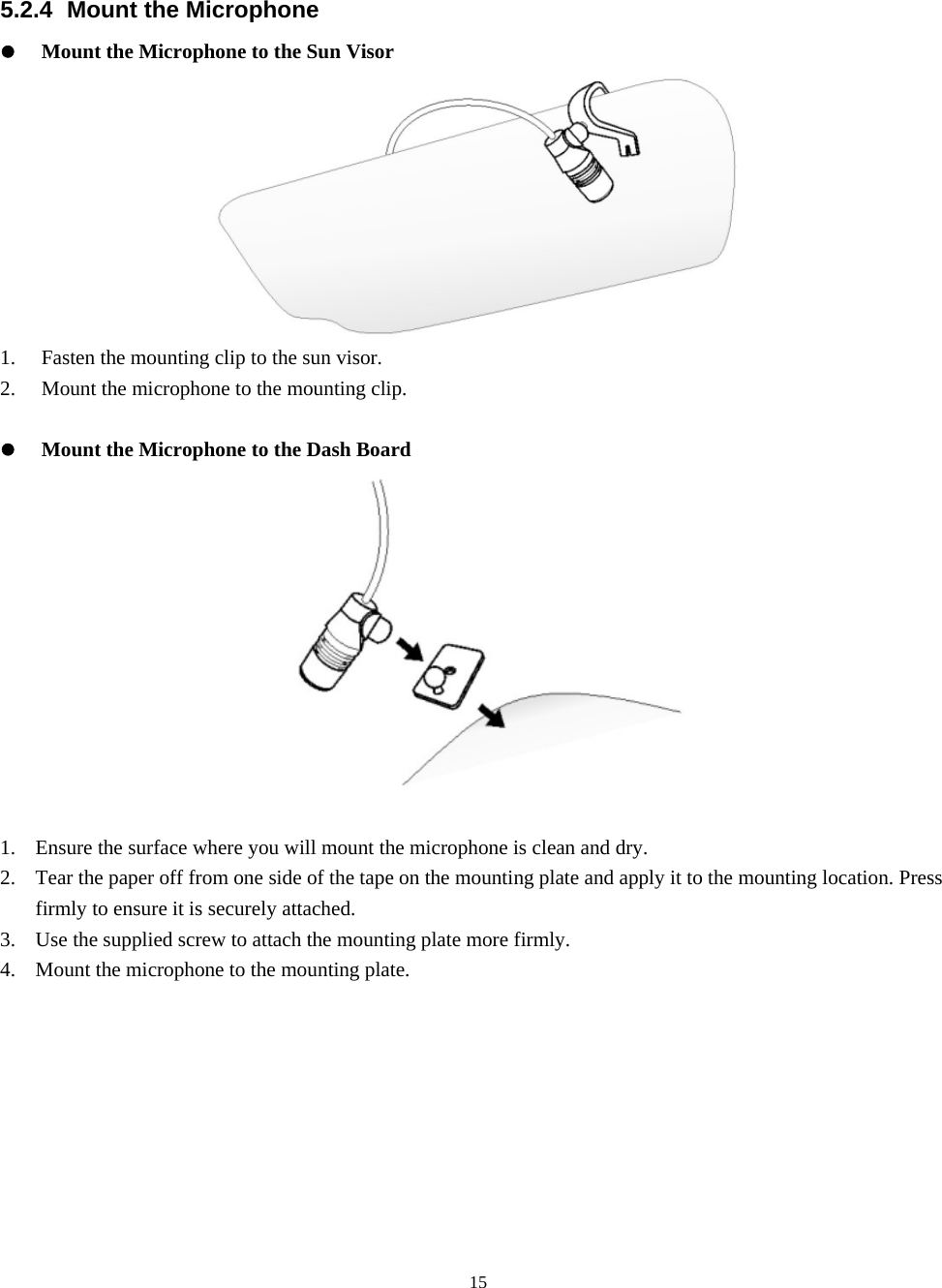  155.2.4 Mount the Microphone z Mount the Microphone to the Sun Visor  1. Fasten the mounting clip to the sun visor. 2. Mount the microphone to the mounting clip.  z Mount the Microphone to the Dash Board  1. Ensure the surface where you will mount the microphone is clean and dry. 2. Tear the paper off from one side of the tape on the mounting plate and apply it to the mounting location. Press firmly to ensure it is securely attached. 3. Use the supplied screw to attach the mounting plate more firmly. 4. Mount the microphone to the mounting plate. 