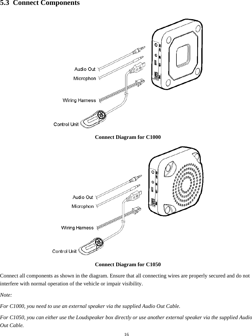  165.3 Connect Components  Connect Diagram for C1000  Connect Diagram for C1050 Connect all components as shown in the diagram. Ensure that all connecting wires are properly secured and do not interfere with normal operation of the vehicle or impair visibility. Note: For C1000, you need to use an external speaker via the supplied Audio Out Cable. For C1050, you can either use the Loudspeaker box directly or use another external speaker via the supplied Audio Out Cable. 