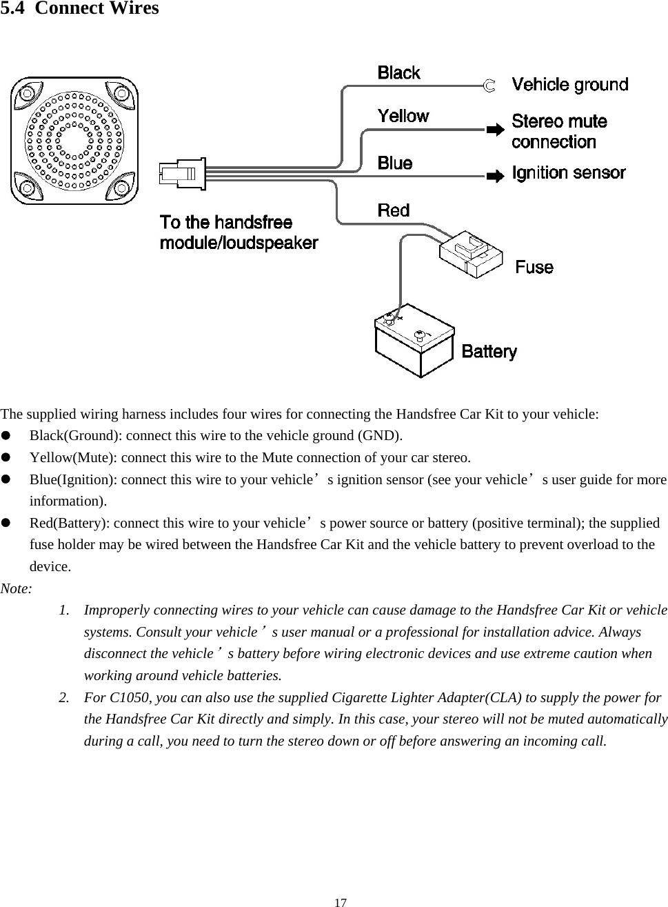  175.4 Connect Wires  The supplied wiring harness includes four wires for connecting the Handsfree Car Kit to your vehicle: z Black(Ground): connect this wire to the vehicle ground (GND). z Yellow(Mute): connect this wire to the Mute connection of your car stereo. z Blue(Ignition): connect this wire to your vehicle’s ignition sensor (see your vehicle’s user guide for more information).  z Red(Battery): connect this wire to your vehicle’s power source or battery (positive terminal); the supplied fuse holder may be wired between the Handsfree Car Kit and the vehicle battery to prevent overload to the device. Note: 1. Improperly connecting wires to your vehicle can cause damage to the Handsfree Car Kit or vehicle systems. Consult your vehicle’s user manual or a professional for installation advice. Always disconnect the vehicle’s battery before wiring electronic devices and use extreme caution when working around vehicle batteries. 2. For C1050, you can also use the supplied Cigarette Lighter Adapter(CLA) to supply the power for the Handsfree Car Kit directly and simply. In this case, your stereo will not be muted automatically during a call, you need to turn the stereo down or off before answering an incoming call. 