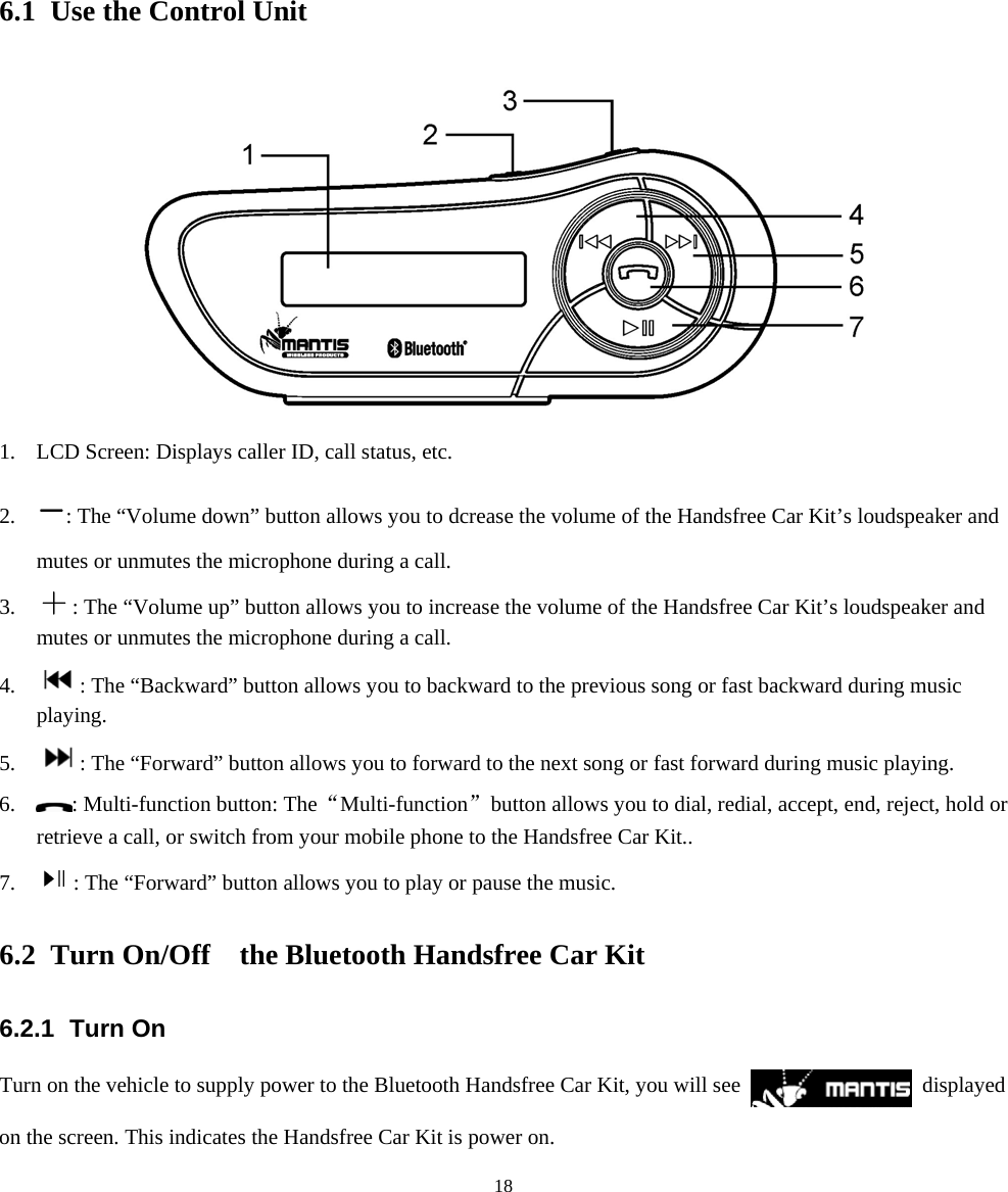  186. Using the Handsfree car Kit 6.1 Use the Control Unit  1. LCD Screen: Displays caller ID, call status, etc. 2. : The “Volume down” button allows you to dcrease the volume of the Handsfree Car Kit’s loudspeaker and mutes or unmutes the microphone during a call. 3. : The “Volume up” button allows you to increase the volume of the Handsfree Car Kit’s loudspeaker and mutes or unmutes the microphone during a call. 4. : The “Backward” button allows you to backward to the previous song or fast backward during music playing. 5. : The “Forward” button allows you to forward to the next song or fast forward during music playing. 6. : Multi-function button: The “Multi-function”  button allows you to dial, redial, accept, end, reject, hold or retrieve a call, or switch from your mobile phone to the Handsfree Car Kit.. 7. : The “Forward” button allows you to play or pause the music. 6.2 Turn On/Off    the Bluetooth Handsfree Car Kit 6.2.1 Turn On Turn on the vehicle to supply power to the Bluetooth Handsfree Car Kit, you will see   displayed on the screen. This indicates the Handsfree Car Kit is power on. 