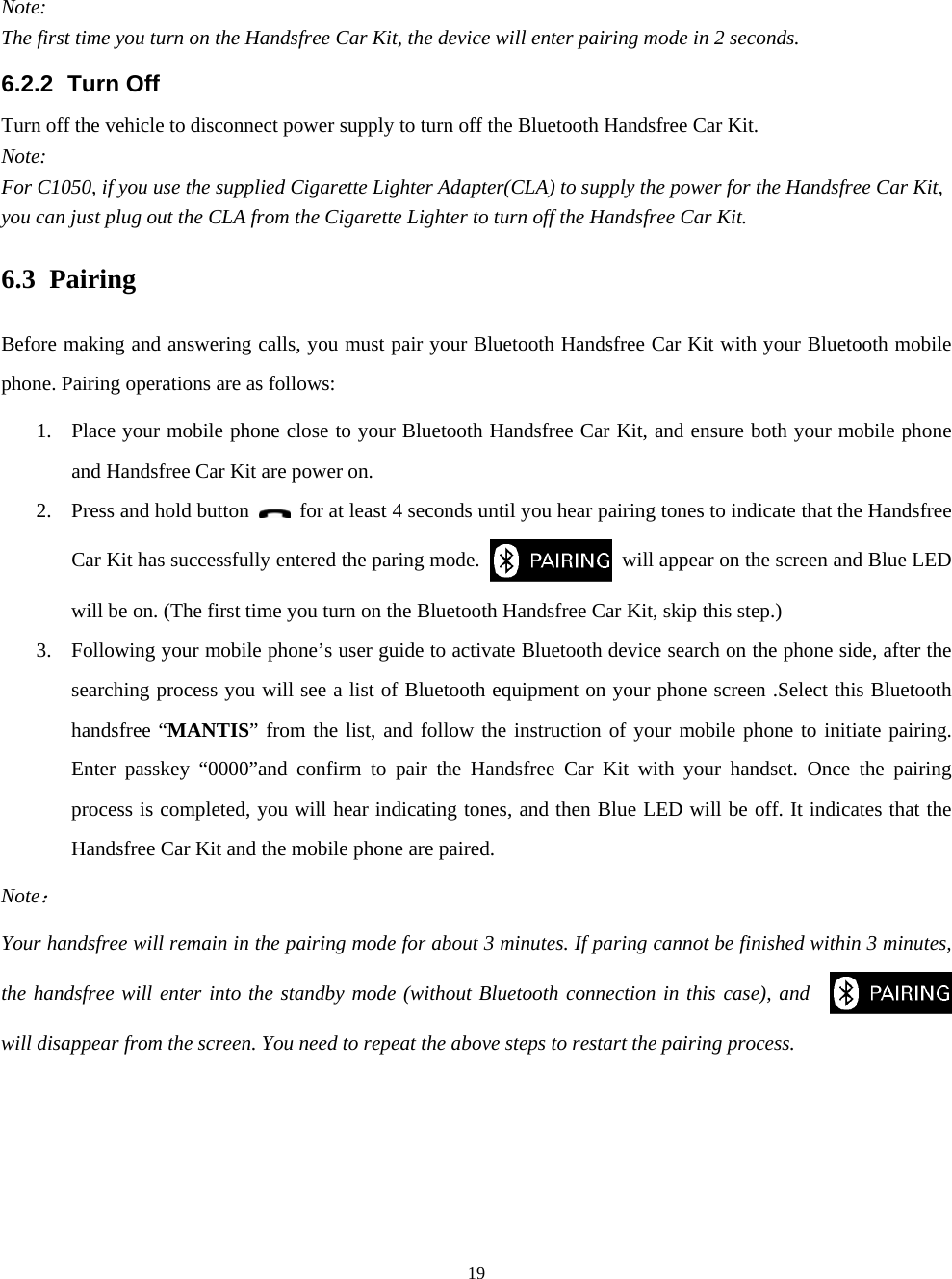  19Note: The first time you turn on the Handsfree Car Kit, the device will enter pairing mode in 2 seconds. 6.2.2 Turn Off Turn off the vehicle to disconnect power supply to turn off the Bluetooth Handsfree Car Kit. Note: For C1050, if you use the supplied Cigarette Lighter Adapter(CLA) to supply the power for the Handsfree Car Kit, you can just plug out the CLA from the Cigarette Lighter to turn off the Handsfree Car Kit. 6.3 Pairing Before making and answering calls, you must pair your Bluetooth Handsfree Car Kit with your Bluetooth mobile phone. Pairing operations are as follows: 1. Place your mobile phone close to your Bluetooth Handsfree Car Kit, and ensure both your mobile phone and Handsfree Car Kit are power on. 2. Press and hold button    for at least 4 seconds until you hear pairing tones to indicate that the Handsfree Car Kit has successfully entered the paring mode.    will appear on the screen and Blue LED will be on. (The first time you turn on the Bluetooth Handsfree Car Kit, skip this step.) 3. Following your mobile phone’s user guide to activate Bluetooth device search on the phone side, after the searching process you will see a list of Bluetooth equipment on your phone screen .Select this Bluetooth handsfree “MANTIS” from the list, and follow the instruction of your mobile phone to initiate pairing. Enter passkey “0000”and confirm to pair the Handsfree Car Kit with your handset. Once the pairing process is completed, you will hear indicating tones, and then Blue LED will be off. It indicates that the Handsfree Car Kit and the mobile phone are paired. Note： Your handsfree will remain in the pairing mode for about 3 minutes. If paring cannot be finished within 3 minutes, the handsfree will enter into the standby mode (without Bluetooth connection in this case), and     will disappear from the screen. You need to repeat the above steps to restart the pairing process.  