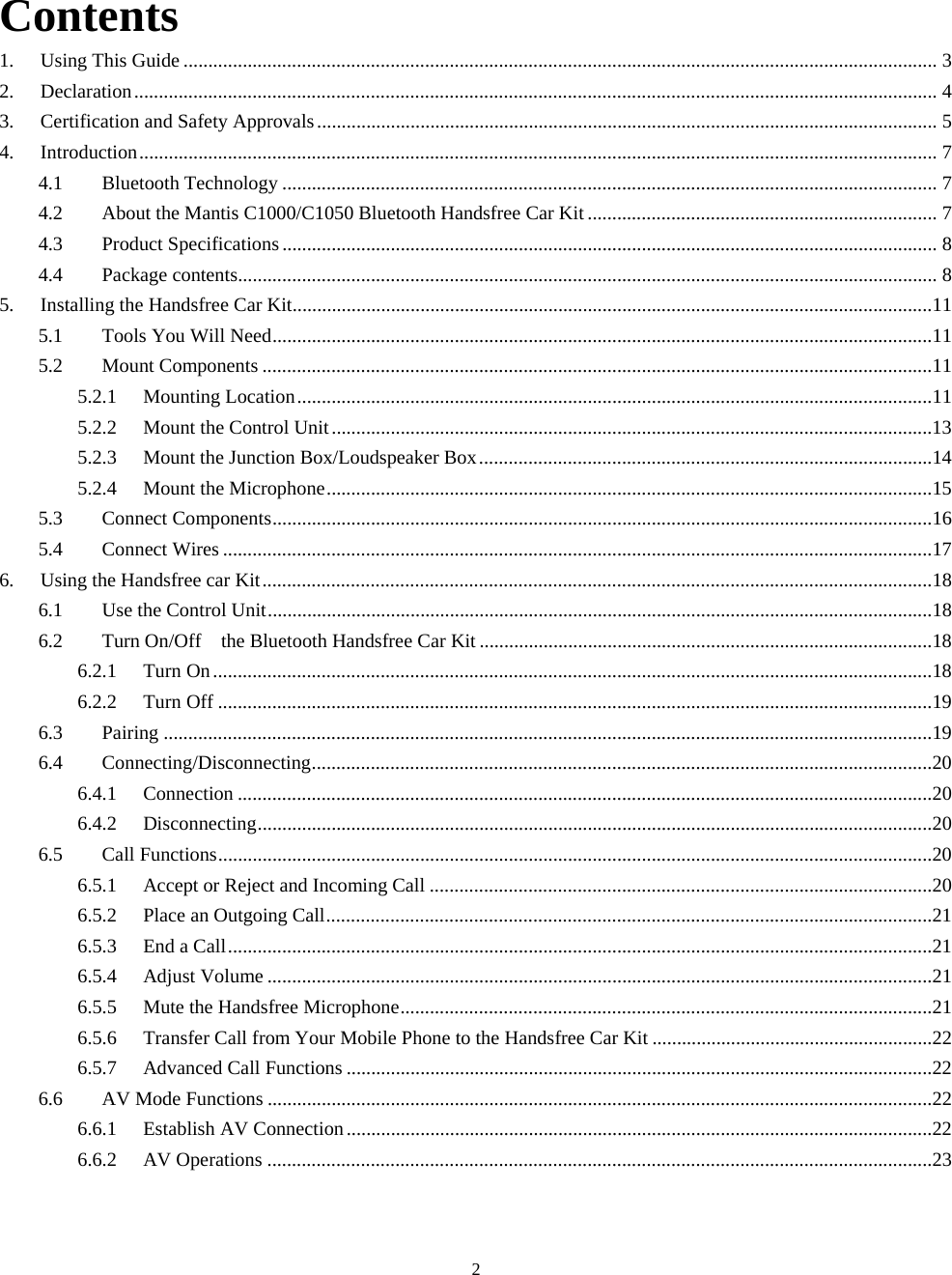  2Contents 1. Using This Guide ......................................................................................................................................................... 3 2. Declaration................................................................................................................................................................... 4 3. Certification and Safety Approvals.............................................................................................................................. 5 4. Introduction.................................................................................................................................................................. 7 4.1 Bluetooth Technology ..................................................................................................................................... 7 4.2 About the Mantis C1000/C1050 Bluetooth Handsfree Car Kit ....................................................................... 7 4.3 Product Specifications ..................................................................................................................................... 8 4.4 Package contents.............................................................................................................................................. 8 5. Installing the Handsfree Car Kit..................................................................................................................................11 5.1 Tools You Will Need......................................................................................................................................11 5.2 Mount Components ........................................................................................................................................11 5.2.1 Mounting Location.................................................................................................................................11 5.2.2 Mount the Control Unit..........................................................................................................................13 5.2.3 Mount the Junction Box/Loudspeaker Box............................................................................................14 5.2.4 Mount the Microphone...........................................................................................................................15 5.3 Connect Components......................................................................................................................................16 5.4 Connect Wires ................................................................................................................................................17 6. Using the Handsfree car Kit........................................................................................................................................18 6.1 Use the Control Unit.......................................................................................................................................18 6.2 Turn On/Off    the Bluetooth Handsfree Car Kit ............................................................................................18 6.2.1 Turn On..................................................................................................................................................18 6.2.2 Turn Off .................................................................................................................................................19 6.3 Pairing ............................................................................................................................................................19 6.4 Connecting/Disconnecting..............................................................................................................................20 6.4.1 Connection .............................................................................................................................................20 6.4.2 Disconnecting.........................................................................................................................................20 6.5 Call Functions.................................................................................................................................................20 6.5.1 Accept or Reject and Incoming Call ......................................................................................................20 6.5.2 Place an Outgoing Call...........................................................................................................................21 6.5.3 End a Call...............................................................................................................................................21 6.5.4 Adjust Volume .......................................................................................................................................21 6.5.5 Mute the Handsfree Microphone............................................................................................................21 6.5.6 Transfer Call from Your Mobile Phone to the Handsfree Car Kit .........................................................22 6.5.7 Advanced Call Functions .......................................................................................................................22 6.6 AV Mode Functions .......................................................................................................................................22 6.6.1 Establish AV Connection.......................................................................................................................22 6.6.2 AV Operations .......................................................................................................................................23  