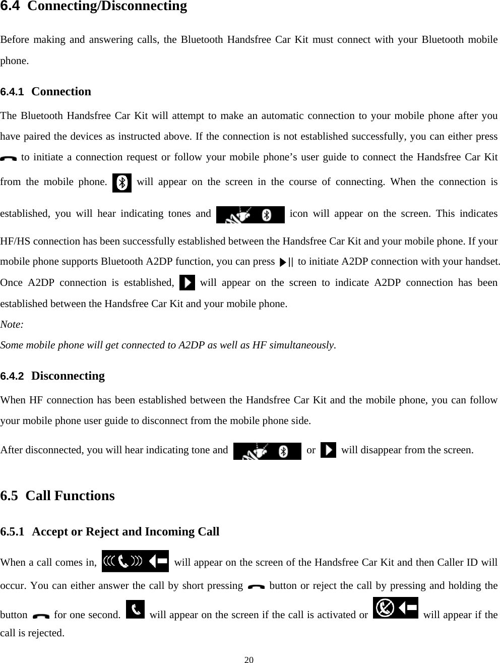  206.4  Connecting/Disconnecting Before making and answering calls, the Bluetooth Handsfree Car Kit must connect with your Bluetooth mobile phone. 6.4.1  Connection The Bluetooth Handsfree Car Kit will attempt to make an automatic connection to your mobile phone after you have paired the devices as instructed above. If the connection is not established successfully, you can either press  to initiate a connection request or follow your mobile phone’s user guide to connect the Handsfree Car Kit from the mobile phone.   will appear on the screen in the course of connecting. When the connection is established, you will hear indicating tones and   icon will appear on the screen. This indicates HF/HS connection has been successfully established between the Handsfree Car Kit and your mobile phone. If your mobile phone supports Bluetooth A2DP function, you can press to initiate A2DP connection with your handset. Once A2DP connection is established,   will appear on the screen to indicate A2DP connection has been established between the Handsfree Car Kit and your mobile phone.   Note:  Some mobile phone will get connected to A2DP as well as HF simultaneously.   6.4.2  Disconnecting When HF connection has been established between the Handsfree Car Kit and the mobile phone, you can follow your mobile phone user guide to disconnect from the mobile phone side. After disconnected, you will hear indicating tone and   or    will disappear from the screen.   6.5 Call Functions 6.5.1 Accept or Reject and Incoming Call When a call comes in,    will appear on the screen of the Handsfree Car Kit and then Caller ID will occur. You can either answer the call by short pressing    button or reject the call by pressing and holding the button   for one second.    will appear on the screen if the call is activated or    will appear if the call is rejected. 