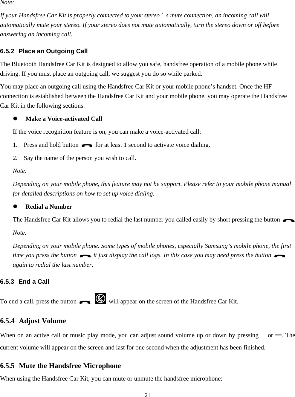  21Note: If your Handsfree Car Kit is properly connected to your stereo’s mute connection, an incoming call will automatically mute your stereo. If your stereo does not mute automatically, turn the stereo down or off before answering an incoming call. 6.5.2  Place an Outgoing Call The Bluetooth Handsfree Car Kit is designed to allow you safe, handsfree operation of a mobile phone while driving. If you must place an outgoing call, we suggest you do so while parked. You may place an outgoing call using the Handsfree Car Kit or your mobile phone’s handset. Once the HF connection is established between the Handsfree Car Kit and your mobile phone, you may operate the Handsfree Car Kit in the following sections. z Make a Voice-activated Call If the voice recognition feature is on, you can make a voice-activated call: 1. Press and hold button    for at least 1 second to activate voice dialing. 2. Say the name of the person you wish to call. Note: Depending on your mobile phone, this feature may not be support. Please refer to your mobile phone manual for detailed descriptions on how to set up voice dialing. z Redial a Number The Handsfree Car Kit allows you to redial the last number you called easily by short pressing the button  . Note: Depending on your mobile phone. Some types of mobile phones, especially Samsung’s mobile phone, the first time you press the button  , it just display the call logs. In this case you may need press the button   again to redial the last number. 6.5.3  End a Call To end a call, press the button  .    will appear on the screen of the Handsfree Car Kit. 6.5.4 Adjust Volume When on an active call or music play mode, you can adjust sound volume up or down by pressing  or ━. The current volume will appear on the screen and last for one second when the adjustment has been finished. 6.5.5 Mute the Handsfree Microphone When using the Handsfree Car Kit, you can mute or unmute the handsfree microphone: 