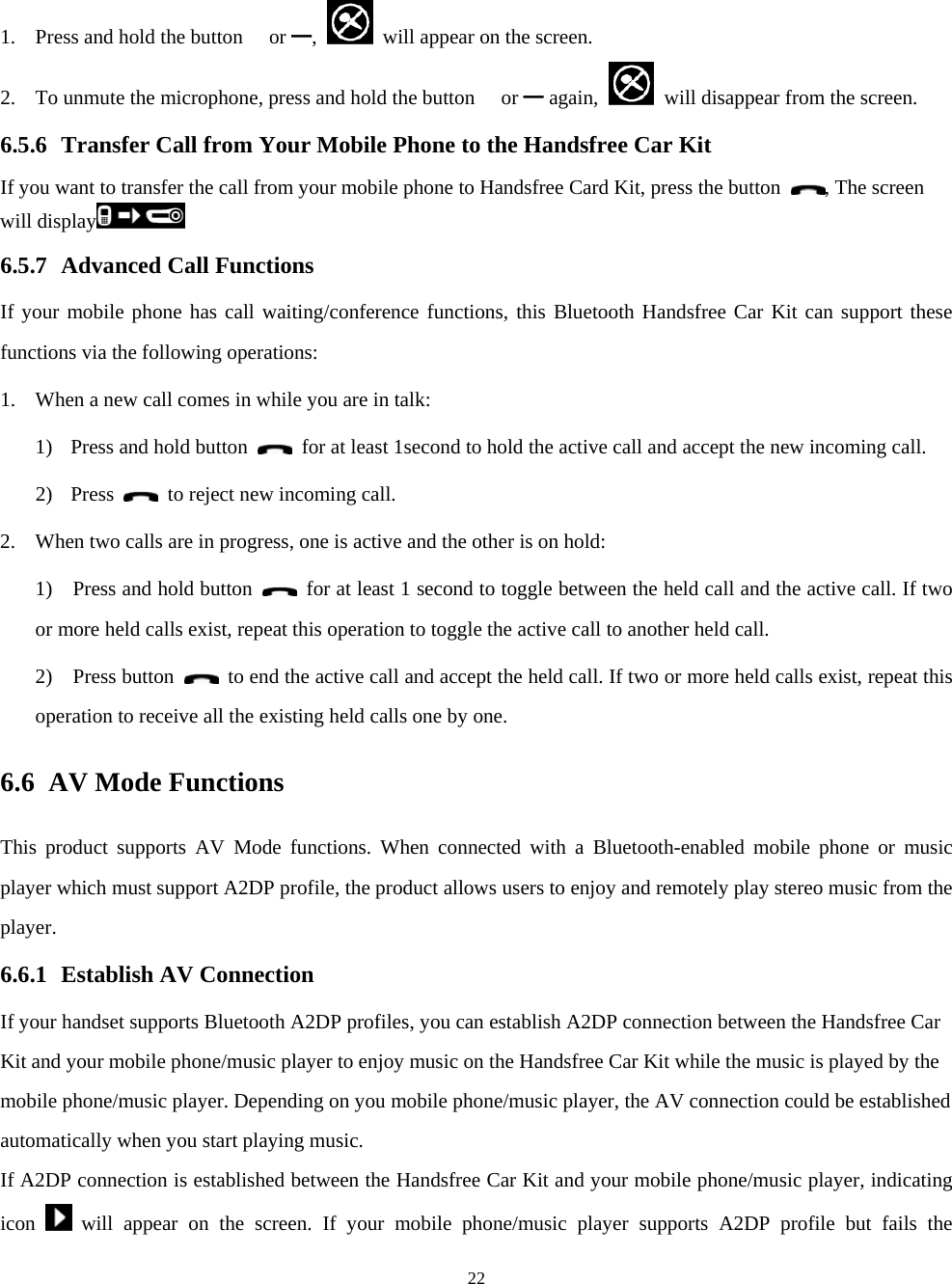  221. Press and hold the button  or ━,    will appear on the screen. 2. To unmute the microphone, press and hold the button  or ━ again,    will disappear from the screen. 6.5.6 Transfer Call from Your Mobile Phone to the Handsfree Car Kit If you want to transfer the call from your mobile phone to Handsfree Card Kit, press the button  , The screen will display  6.5.7 Advanced Call Functions If your mobile phone has call waiting/conference functions, this Bluetooth Handsfree Car Kit can support these functions via the following operations: 1. When a new call comes in while you are in talk: 1) Press and hold button    for at least 1second to hold the active call and accept the new incoming call.   2) Press   to reject new incoming call. 2. When two calls are in progress, one is active and the other is on hold: 1)    Press and hold button    for at least 1 second to toggle between the held call and the active call. If two or more held calls exist, repeat this operation to toggle the active call to another held call.   2)  Press button    to end the active call and accept the held call. If two or more held calls exist, repeat this operation to receive all the existing held calls one by one.   6.6 AV Mode Functions   This product supports AV Mode functions. When connected with a Bluetooth-enabled mobile phone or music player which must support A2DP profile, the product allows users to enjoy and remotely play stereo music from the player. 6.6.1 Establish AV Connection If your handset supports Bluetooth A2DP profiles, you can establish A2DP connection between the Handsfree Car Kit and your mobile phone/music player to enjoy music on the Handsfree Car Kit while the music is played by the mobile phone/music player. Depending on you mobile phone/music player, the AV connection could be established automatically when you start playing music. If A2DP connection is established between the Handsfree Car Kit and your mobile phone/music player, indicating icon   will appear on the screen. If your mobile phone/music player supports A2DP profile but fails the 