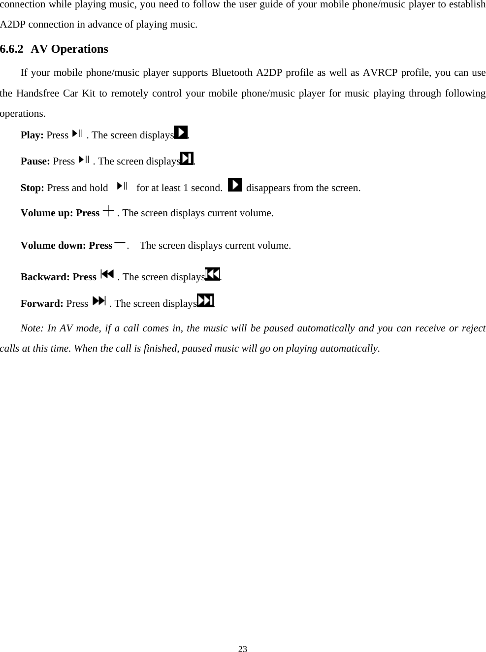  23connection while playing music, you need to follow the user guide of your mobile phone/music player to establish A2DP connection in advance of playing music.   6.6.2 AV Operations If your mobile phone/music player supports Bluetooth A2DP profile as well as AVRCP profile, you can use the Handsfree Car Kit to remotely control your mobile phone/music player for music playing through following operations.   Play: Press . The screen displays .   Pause: Press . The screen displays . Stop: Press and hold    for at least 1 second.    disappears from the screen.   Volume up: Press . The screen displays current volume.   Volume down: Press .  The screen displays current volume. Backward: Press . The screen displays .  Forward: Press . The screen displays .  Note: In AV mode, if a call comes in, the music will be paused automatically and you can receive or reject calls at this time. When the call is finished, paused music will go on playing automatically.    