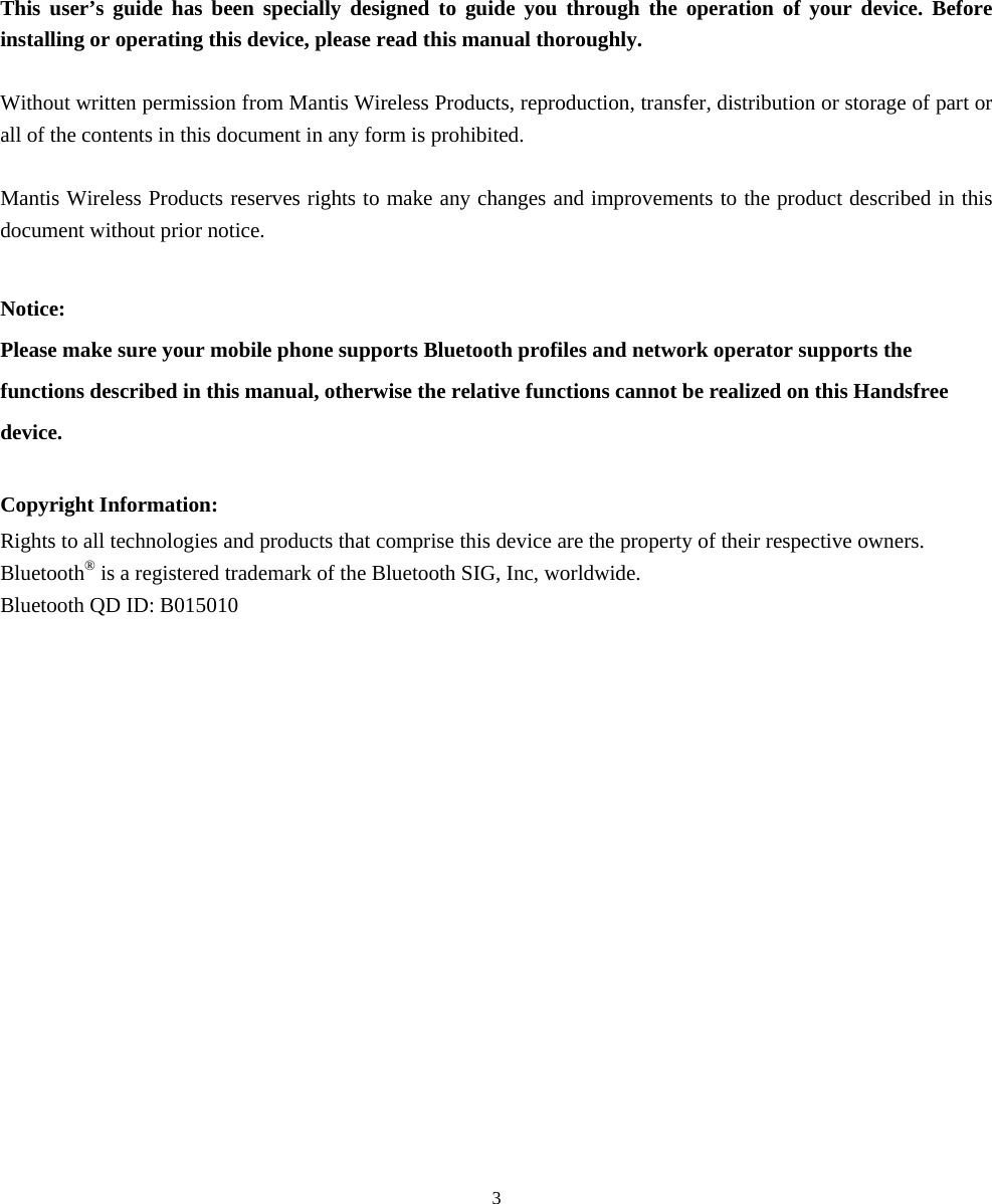  31. Using This Guide This user’s guide has been specially designed to guide you through the operation of your device. Before installing or operating this device, please read this manual thoroughly.  Without written permission from Mantis Wireless Products, reproduction, transfer, distribution or storage of part or all of the contents in this document in any form is prohibited.  Mantis Wireless Products reserves rights to make any changes and improvements to the product described in this document without prior notice.  Notice: Please make sure your mobile phone supports Bluetooth profiles and network operator supports the functions described in this manual, otherwise the relative functions cannot be realized on this Handsfree device.  Copyright Information: Rights to all technologies and products that comprise this device are the property of their respective owners. Bluetooth® is a registered trademark of the Bluetooth SIG, Inc, worldwide. Bluetooth QD ID: B015010  