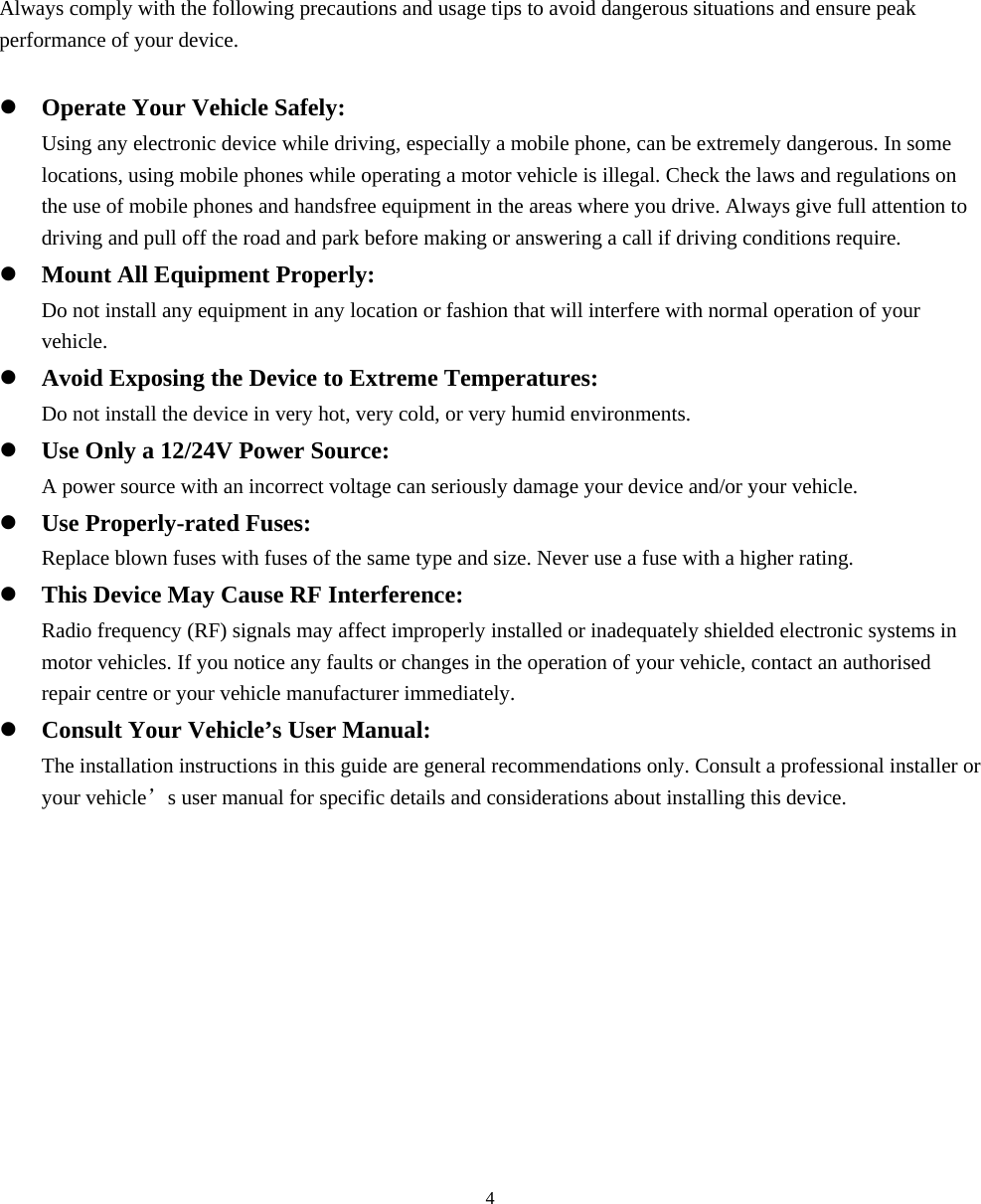  42. Declaration Always comply with the following precautions and usage tips to avoid dangerous situations and ensure peak performance of your device.  z Operate Your Vehicle Safely: Using any electronic device while driving, especially a mobile phone, can be extremely dangerous. In some locations, using mobile phones while operating a motor vehicle is illegal. Check the laws and regulations on the use of mobile phones and handsfree equipment in the areas where you drive. Always give full attention to driving and pull off the road and park before making or answering a call if driving conditions require. z Mount All Equipment Properly: Do not install any equipment in any location or fashion that will interfere with normal operation of your vehicle. z Avoid Exposing the Device to Extreme Temperatures: Do not install the device in very hot, very cold, or very humid environments. z Use Only a 12/24V Power Source: A power source with an incorrect voltage can seriously damage your device and/or your vehicle. z Use Properly-rated Fuses: Replace blown fuses with fuses of the same type and size. Never use a fuse with a higher rating. z This Device May Cause RF Interference: Radio frequency (RF) signals may affect improperly installed or inadequately shielded electronic systems in motor vehicles. If you notice any faults or changes in the operation of your vehicle, contact an authorised repair centre or your vehicle manufacturer immediately. z Consult Your Vehicle’s User Manual: The installation instructions in this guide are general recommendations only. Consult a professional installer or your vehicle’s user manual for specific details and considerations about installing this device.  