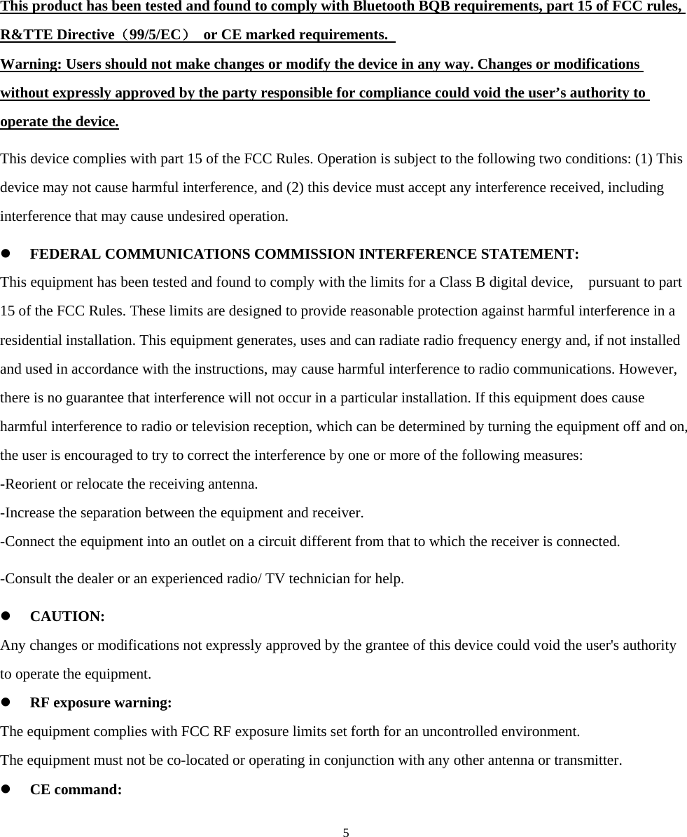  53. Certification and Safety Approvals This product has been tested and found to comply with Bluetooth BQB requirements, part 15 of FCC rules, R&amp;TTE Directive（99/5/EC）  or CE marked requirements.   Warning: Users should not make changes or modify the device in any way. Changes or modifications without expressly approved by the party responsible for compliance could void the user’s authority to operate the device. This device complies with part 15 of the FCC Rules. Operation is subject to the following two conditions: (1) This device may not cause harmful interference, and (2) this device must accept any interference received, including interference that may cause undesired operation. z FEDERAL COMMUNICATIONS COMMISSION INTERFERENCE STATEMENT: This equipment has been tested and found to comply with the limits for a Class B digital device,    pursuant to part 15 of the FCC Rules. These limits are designed to provide reasonable protection against harmful interference in a residential installation. This equipment generates, uses and can radiate radio frequency energy and, if not installed and used in accordance with the instructions, may cause harmful interference to radio communications. However, there is no guarantee that interference will not occur in a particular installation. If this equipment does cause harmful interference to radio or television reception, which can be determined by turning the equipment off and on, the user is encouraged to try to correct the interference by one or more of the following measures: -Reorient or relocate the receiving antenna. -Increase the separation between the equipment and receiver. -Connect the equipment into an outlet on a circuit different from that to which the receiver is connected. -Consult the dealer or an experienced radio/ TV technician for help. z CAUTION: Any changes or modifications not expressly approved by the grantee of this device could void the user&apos;s authority to operate the equipment. z RF exposure warning:   The equipment complies with FCC RF exposure limits set forth for an uncontrolled environment. The equipment must not be co-located or operating in conjunction with any other antenna or transmitter. z CE command: 
