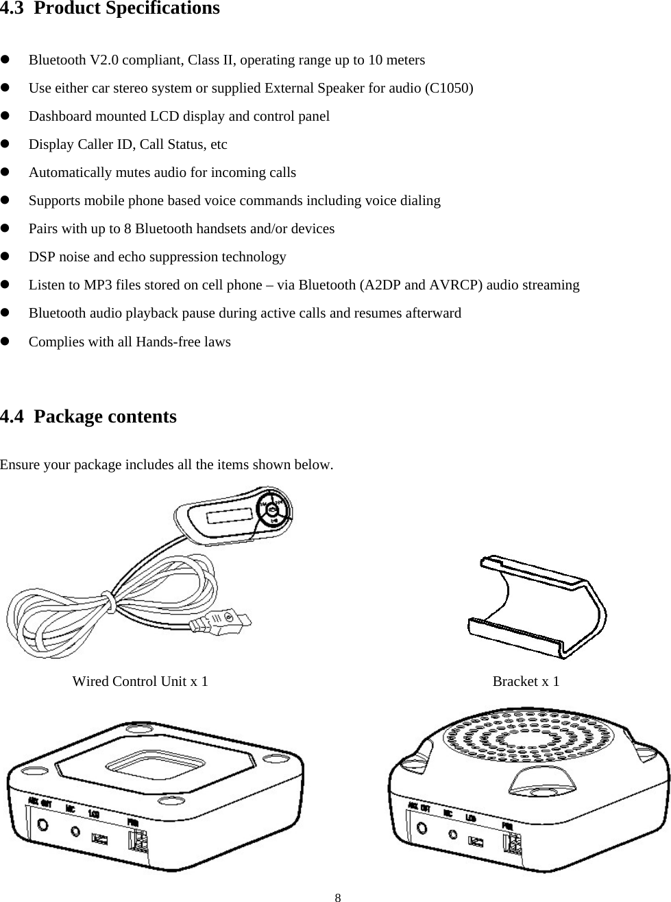  84.3 Product Specifications z Bluetooth V2.0 compliant, Class II, operating range up to 10 meters z Use either car stereo system or supplied External Speaker for audio (C1050) z Dashboard mounted LCD display and control panel z Display Caller ID, Call Status, etc z Automatically mutes audio for incoming calls z Supports mobile phone based voice commands including voice dialing z Pairs with up to 8 Bluetooth handsets and/or devices z DSP noise and echo suppression technology z Listen to MP3 files stored on cell phone – via Bluetooth (A2DP and AVRCP) audio streaming z Bluetooth audio playback pause during active calls and resumes afterward z Complies with all Hands-free laws  4.4 Package contents Ensure your package includes all the items shown below.                         Wired Control Unit x 1                                       Bracket x 1             