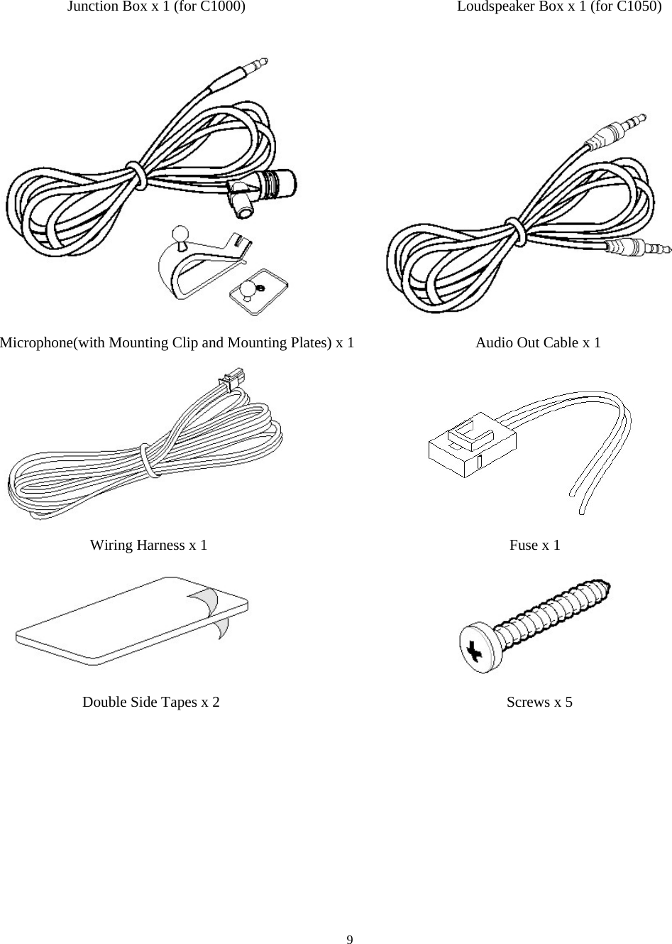  9Junction Box x 1 (for C1000)                            Loudspeaker Box x 1 (for C1050)                        Microphone(with Mounting Clip and Mounting Plates) x 1                                Audio Out Cable x 1                                Wiring Harness x 1                                        Fuse x 1                                       Double Side Tapes x 2                                      Screws x 5 