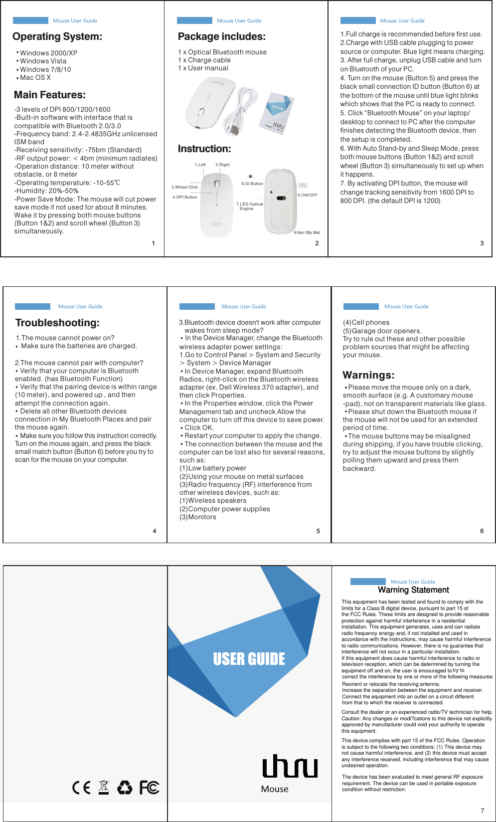     Windows 2000/XP   Windows Vista   Windows 7/8/10   Mac OS XMain Features:Package includes:1 x Optical Bluetooth mouse1 x Charge cable1 x User manualInstruction:6.ID Button 7.LED Optical    Engine5.ON/OFF 1.Left         2.Righ t3.Wheel Click 4.DPI Button 2. The mouse cannot pair with computer?   Verify that your computer is Bluetooth enabled. (has Bluetooth Function)   Verify that the pairing device is within range(10 meter), and powered up , and then attempt the connection again.   Delete all other Bluetooth devices connection in My Bluetooth Places and pair the mouse again.Troubleshooting: 3. Bluetooth device doesn&apos;t work after computerIn the Device Manager, change the Bluetooth     wakes from sleep mode?   wireless adapter power settings: 1. Go to Control Panel &gt; System and Security &gt; System &gt; Device Manager    In Device Manager, expand Bluetooth Radios, right-click on the Bluetooth wireless adapter (ex. Dell Wireless 370 adapter), and then click Properties.   In the Properties window, click the Power Management tab and uncheck Allow the computer to turn off this device to save power.    Click OK.   Restart your computer to apply the change.   The connection between the mouse and the computer can be lost also for several reasons, such as:(1)Low battery power(2)Using your mouse on metal surfaces(3)Radio frequency (RF) interference from other wireless devices, such as:(1)Wireless speakers(2)Computer power supplies(3)Monitors(4)Cell phones(5)Garage door openers.Try to rule out these and other possible problem sources that might be affecting your mouse.   Please move the mouse only on a dark, smooth surface (e.g. A customary mouse-pad), not on transparent materials like glass.   Please shut down the Bluetooth mouse if the mouse will not be used for an extended period of time.   The mouse buttons may be misaligned during shipping, if you have trouble clicking, try to adjust the mouse buttons by slightly polling them upward and press them backward.Warnings:   Make sure you follow this instruction correctly. Turn on the mouse again, and press the black small match button (Button 6) before you try to scan for the mouse on your computer.1. The mouse cannot power on?   Make sure the batteries are charged.1. Full charge is recommended before first use.2. Charge with USB cable plugging to power source or computer. Blue light means charging.3. After full charge, unplug USB cable and turn on Bluetooth of your PC. 4. Turn on the mouse (Button 5) and press the black small connection ID button (Button 6) at the bottom of the mouse until blue light blinks which shows that the PC is ready to connect.5. Click “Bluetooth Mouse” on your laptop/desktop to connect to PC after the computer finishes detecting the Bluetooth device, then the setup is completed.6. With Auto Stand-by and Sleep Mode, press both mouse buttons (Button 1&amp;2) and scroll wheel (Button 3) simultaneously to set up when it happens. 7. By activating DPI button, the mouse will change tracking sensitivity from 1600 DPI to 800 DPI. (the default DPI is 1200)Operating System:- 3 levels of DPI 800/1200/1600- Built-in software with interface that is compatible with Bluetooth 2.0/3.0- Frequency band: 2.4-2.4835GHz unlicensed ISM band- Receiving sensitivity: -75bm (Standard)- RF output power: &lt; 4bm (minimum radiates)- Operation distance: 10 meter without obstacle, or 8 meter - Operating temperature: -10-55℃  - Humidity: 20%-50%- Power Save Mode: The mouse will cut power save mode if not used for about 8 minutes. Wake it by pressing both mouse buttons (Button 1&amp;2) and scroll wheel (Button 3) simultaneously. 8.Non Slip Mat7Uhuru Uhuru UhuruUhuruUhuruUhuruUhuruUhuruMouse  1 2 36547Warning StatementWarning StatementWarning StatementThis equipment has been tested and found to comply with thelimits for a Class B digital device, pursuant to part 15 of the FCC Rules. These limits are designed to provide reasonable protection against harmful interference in a residential installation. This equipment generates, uses and can radiate radio frequency energy and, if not installed and used in accordance with the instructions, may cause harmful interference to radio communications. However, there is no guarantee that interference will not occur in a particular installation. If this equipment does cause harmful interference to radio or television reception, which can be determined by turning the equipment off and on, the user is encouraged to try to correct the interference by one or more of the following measures:Reorient or relocate the receiving antenna.Increase the separation between the equipment and receiver.Connect the equipment into an outlet on a circuit different from that to which the receiver is connected.Consult the dealer or an experienced radio/TV technician for help.Caution: Any changes or modi?cations to this device not explicitly approved by manufacturer could void your authority to operate this equipment.This device complies with part 15 of the FCC Rules. Operation is subject to the following two conditions: (1) This device may not cause harmful interference, and (2) this device must accept any interference received, including interference that may cause undesired operation.The device has been evaluated to meet general RF exposure requirement. The device can be used in portable exposure condition without restriction. 