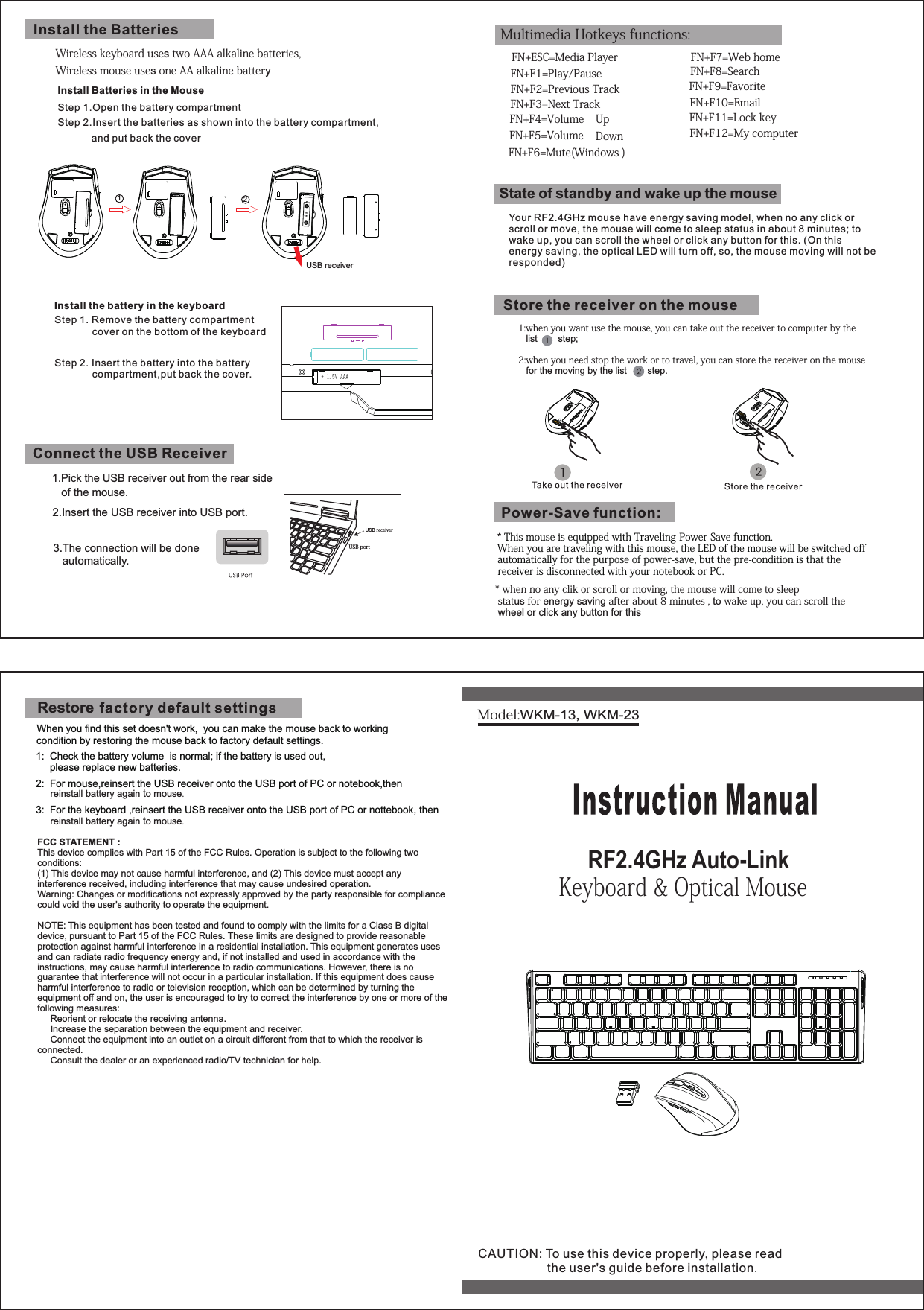 1.Pick the USB receiver out from the rear sideWirelesskeyboardusestwoAAAalkalinebatteries,WirelessmouseusesoneAAalkalinebattery* ThismouseisequippedwithTraveling-Power-Savefunction.Whenyouaretravelingwiththismouse,theLEDofthemousewillbeswitchedoffautomaticallyforthepurposeofpower-save,butthepre-conditionisthatthereceiverisdisconnectedwithyournotebookorPC.   When you find this set doesn&apos;t work,  you can make the mouse back to working condition by restoring the mouse back to factory default settings.  1:  Check the battery volume  is normal; if the battery is used out,        please replace new batteries.  2:  For mouse,reinsert the USB receiver onto the USB port of PC or notebook,then   3:  For the keyboard ,reinsert the USB receiver onto the USB port of PC or nottebook, then *whennoanyclikorscrollormoving,themousewillcometosleep statusforenergy savingafterabout8minutes,towakeup,youcanscrollthe wheel or click any button for this USBportUSBreceiver1:whenyouwantusethemouse,youcantakeoutthereceivertocomputerbythe   list        step;2:whenyouneedstoptheworkortotravel,youcanstorethereceiveronthemouse   for the moving by the list        step.   FN+ESC=MediaPlayerMultimediaHotkeysfunctions:FN+F1=Play/PauseFN+F2=PreviousTrackFN+F4=VolumeDownFN+F3=NextTrackFN+F6=Mute(Windows)FN+F7=WebhomeFN+F5=VolumeUpFN+F8=SearchFN+F9=FavoriteFN+F10=EmailFN+F11=LockkeyFN+F12=MycomputerModel:WKM-13, WKM-23     RF2.4GHz Auto-Link Keyboard&amp;OpticalMouseYour RF2.4GHz mouse have energy saving model, when no any click or scroll or move, the mouse will come to sleep status in about 8 minutes; to wake up, you can scroll the wheel or click any button for this. (On this energy saving, the optical LED will turn off, so, the mouse moving will not be responded)State of standby and wake up the mouseStore the receiver on the mousePower-Save function:Install the BatteriesInstall the battery in the keyboardInstall Batteries in the MouseStep 1.Open the battery compartmentStep 2.Insert the batteries as shown into the battery compartment,            and put back the coverStep 1. Remove the battery compartment       cover on the bottom of the keyboard     Step 2. Insert the battery into the battery compartment,put back the cover.Connect the USB Receiverreinstallbatteryagaintomouse.CAUTION: To use this device properly, please read                    the user&apos;s guide before installation.USB receiver12of the mouse.2.Insert the USB receiver into USB port.3.The connection will be done    automatically.RestoreFCC STATEMENT : This device complies with Part 15 of the FCC Rules. Operation is subject to the following two conditions:(1) This device may not cause harmful interference, and (2) This device must accept any interference received, including interference that may cause undesired operation.Warning: Changes or modifications not expressly approved by the party responsible for compliance could void the user&apos;s authority to operate the equipment.NOTE: This equipment has been tested and found to comply with the limits for a Class B digital device, pursuant to Part 15 of the FCC Rules. These limits are designed to provide reasonable protection against harmful interference in a residential installation. This equipment generates uses and can radiate radio frequency energy and, if not installed and used in accordance with the instructions, may cause harmful interference to radio communications. However, there is no guarantee that interference will not occur in a particular installation. If this equipment does cause harmful interference to radio or television reception, which can be determined by turning the equipment off and on, the user is encouraged to try to correct the interference by one or more of the following measures:     Reorient or relocate the receiving antenna.     Increase the separation between the equipment and receiver.     Connect the equipment into an outlet on a circuit different from that to which the receiver is connected.     Consult the dealer or an experienced radio/TV technician for help.reinstallbatteryagaintomouse.