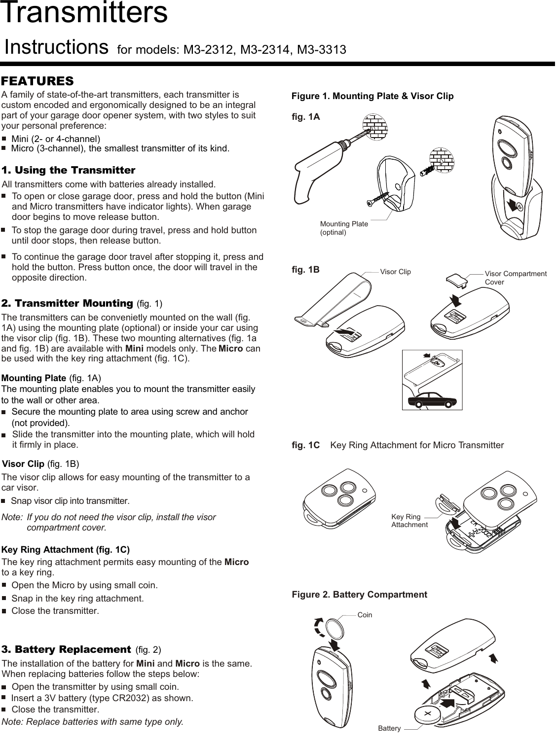 Transmitters Instructionsfor models: M3-2312, M3-2314, M3-3313 FEATURESMini (2- or 4-channel) Micro (3-channel), the smallest transmitter of its kind.3. Battery Replacement (fig. 2)Open the transmitter by using small coin. The installation of the battery for Mini and Micro is the same. When replacing batteries follow the steps below:Close the transmitter.  Note: Replace batteries with same type only.Insert a 3V battery (type CR2032) as shown. 1. Using the Transmitter2. Transmitter Mounting (fig. 1)Mounting Plate (fig. 1A)The mounting plate enables you to mount the transmitter easilyto the wall or other area.Secure the mounting plate to area using screw and anchor(not provided).Visor Clip (fig. 1B)Key Ring Attachment (fig. 1C)The transmitters can be convenietly mounted on the wall (fig. 1A) using the mounting plate (optional) or inside your car using the visor clip (fig. 1B). These two mounting alternatives (fig. 1a and fig. 1B) are available with Mini models only. The Micro can be used with the key ring attachment (fig. 1C).Slide the transmitter into the mounting plate, which will hold it firmly in place. Open the Micro by using small coin.Snap in the key ring attachment.Close the transmitter.To open or close garage door, press and hold the button (Mini and Micro transmitters have indicator lights). When garage door begins to move release button.To stop the garage door during travel, press and hold button until door stops, then release button.To continue the garage door travel after stopping it, press and hold the button. Press button once, the door will travel in the opposite direction.The visor clip allows for easy mounting of the transmitter to a car visor.The key ring attachment permits easy mounting of the Micro to a key ring.Snap visor clip into transmitter.Note:  If you do not need the visor clip, install the visorcompartment cover. Figure 2. Battery CompartmentCoinBatteryFigure 1. Mounting Plate &amp; Visor Clipfig. 1Afig. 1Bfig. 1C    Key Ring Attachment for Micro Transmitter A family of state-of-the-art transmitters, each transmitter is custom encoded and ergonomically designed to be an integral part of your garage door opener system, with two styles to suit your personal preference:Visor Compartment CoverVisor ClipKey RingAttachmentAll transmitters come with batteries already installed. Mounting Plate (optinal)