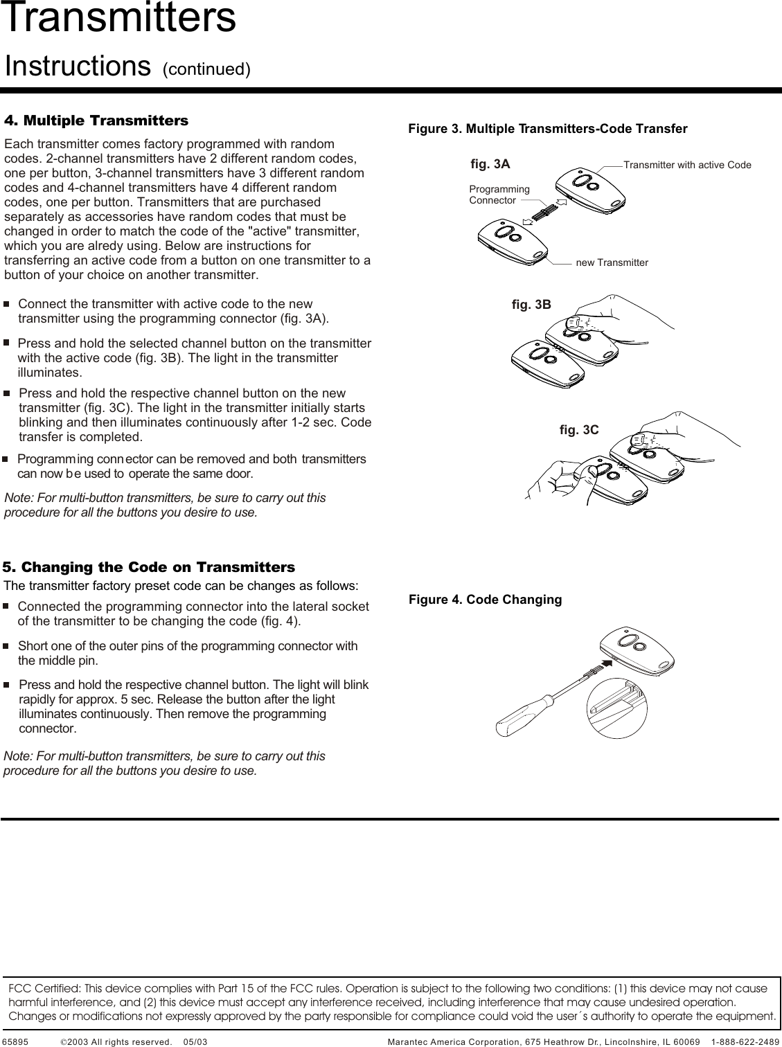 4. Multiple TransmittersEach transmitter comes factory programmed with random codes. 2-channel transmitters have 2 different random codes, one per button, 3-channel transmitters have 3 different random codes and 4-channel transmitters have 4 different random codes, one per button. Transmitters that are purchased separately as accessories have random codes that must be changed in order to match the code of the &quot;active&quot; transmitter, which you are alredy using. Below are instructions for transferring an active code from a button on one transmitter to a button of your choice on another transmitter.  Connect the transmitter with active code to the new transmitter using the programming connector (fig. 3A).Press and hold the selected channel button on the transmitter with the active code (fig. 3B). The light in the transmitter illuminates.Press and hold the respective channel button on the new transmitter (fig. 3C). The light in the transmitter initially starts blinking and then illuminates continuously after 1-2 sec. Code transfer is completed.Programming conn ector can be removed and both  transmitters can now be used to  operate the same door.Note: For multi-button transmitters, be sure to carry out this procedure for all the buttons you desire to use.5. Changing the Code on TransmittersThe transmitter factory preset code can be changes as follows:Connected the programming connector into the lateral socket of the transmitter to be changing the code (fig. 4).Short one of the outer pins of the programming connector with the middle pin.Press and hold the respective channel button. The light will blink rapidly for approx. 5 sec. Release the button after the light illuminates continuously. Then remove the programming connector. Note: For multi-button transmitters, be sure to carry out this procedure for all the buttons you desire to use.Figure 3. Multiple Transmitters-Code TransferTransmitter with active Codenew TransmitterProgramming Connectorfig. 3Afig. 3Bfig. 3CFigure 4. Code ChangingFCC Certified: This device complies with Part 15 of the FCC rules. Operation is subject to the following two conditions: (1) this device may not cause harmful interference, and (2) this device must accept any interference received, including interference that may cause undesired operation.Changes or modifications not expressly approved by the party responsible for compliance could void the user´s authority to operate the equipment.65895             2003 All rights reserved.    05/03                                                                    Marantec America Corporation, 675 Heathrow Dr., Lincolnshire, IL 60069    1-888-622-2489©Transmitters Instructions(continued)