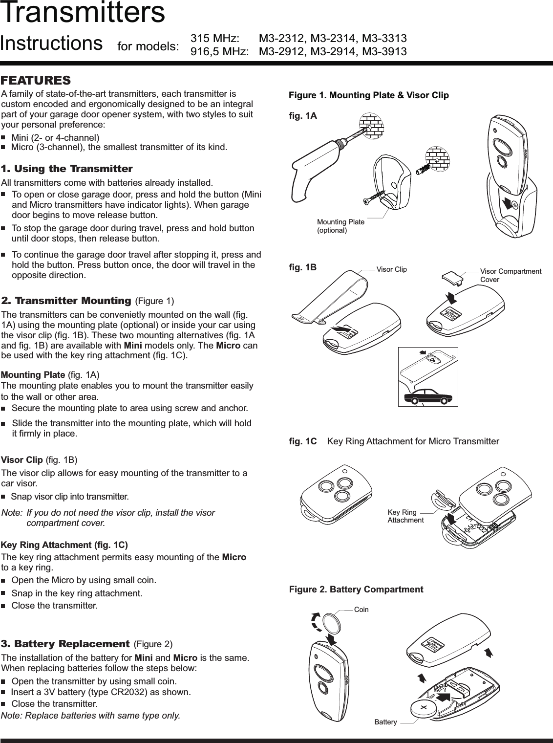 TransmittersInstructions315 MHz: M3-2312, M3-2314, M3-3313for models:FEATURESMini (2- or 4-channel)Micro (3-channel), the smallest transmitter of its kind.3. Battery Replacement (Figure 2)Open the transmitter by using small coin.The installation of the battery for and is the same.When replacing batteries follow the steps below:Mini MicroClose the transmitter.Note: Replace batteries with same type only.Insert a 3V battery (type CR2032) as shown.1. Using the Transmitter2. Transmitter Mounting (Figure 1)Mounting Plate (fig. 1A)The mounting plate enables you to mount the transmitter easilyto the wall or other area.Secure the mounting plate to area using screw and anchor.(fig. 1B)Visor ClipKey Ring Attachment (fig. 1C)The transmitters can be convenietly mounted on the wallusing the mounting plate (optional) or inside your car usingthe visor clip (fig. 1B). These two mounting alternatives (fig. 1Aand fig. 1B) are available with models only. The canbe used with the key ring attachment (fig. 1C).(fig.1A)Mini MicroSlide the transmitter into the mounting plate, which will holdit firmly in place.Open the Micro by using small coin.Snap in the key ring attachment.Close the transmitter.To open or close garage door, press and hold the button (Miniand Micro transmitters have indicator lights). When garagedoor begins to move release button.To stop the garage door during travel, press and hold buttonuntil door stops, then release button.To continue the garage door travel after stopping it, press andhold the button. Press button once, the door will travel in theopposite direction.The visor clip allows for easy mounting of the transmitter to acar visor.The key ring attachment permits easy mounting of theto a key ring.MicroSnap visor clip into transmitter.Note: If you do not need the visor clip, install the visorcompartment cover.Figure 2. Battery CompartmentCoinBatteryFigure 1. Mounting Plate &amp; Visor Clipfig. 1Afig. 1Bfig. 1C Key Ring Attachment for Micro TransmitterA family of state-of-the-art transmitters, each transmitter iscustom encoded and ergonomically designed to be an integralpart of your garage door opener system, with two styles to suityour personal preference:Visor CompartmentCoverVisor ClipKey RingAttachmentAll transmitters come with batteries already installed.Mounting Plate(optional)916,5 MHz: M3-2912, M3-2914, M3-3913