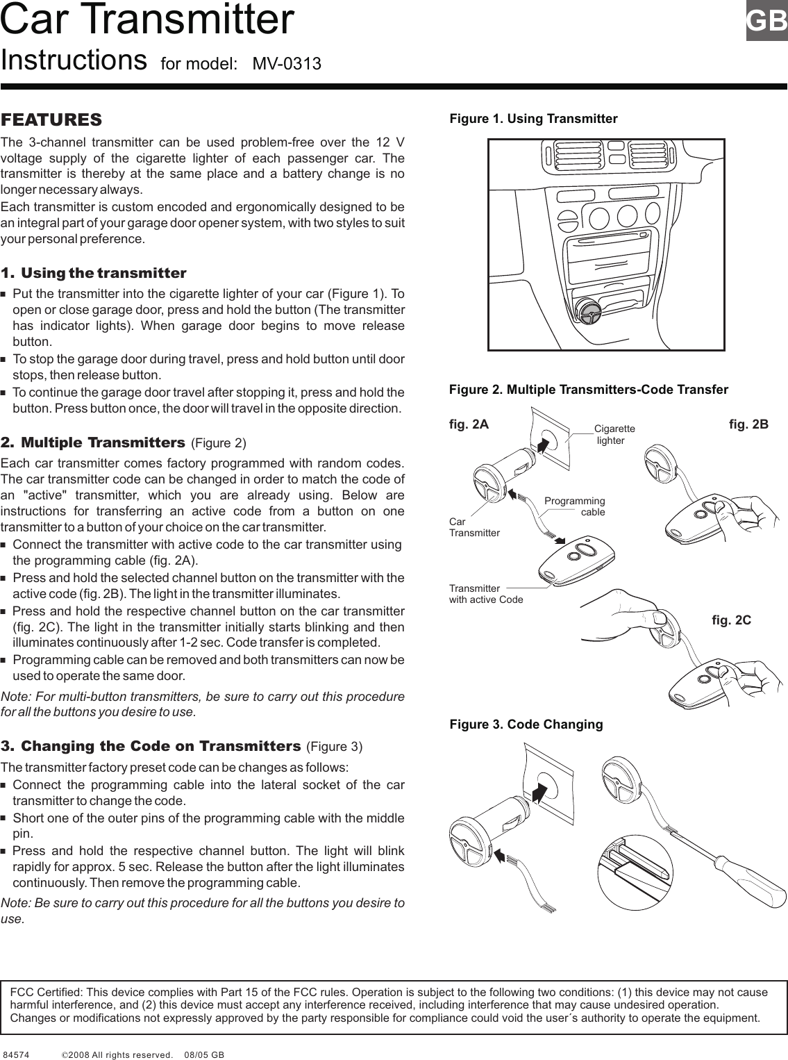 Car Transmitter Instructions  for model:   MV-0313Figure 1. Using TransmitterGBFigure 2. Multiple Transmitters-Code TransferFigure 3. Code ChangingFEATURESThe  3-channel  transmitter  can  be  used  problem-free  over  the  12  V voltage  supply  of  the  cigarette  lighter  of  each  passenger  car.  The transmitter is  thereby  at  the  same  place  and  a  battery change  is  no longer necessary always. Each transmitter is custom encoded and ergonomically designed to be an integral part of your garage door opener system, with two styles to suit your personal preference.1. Using the transmitter+Put the transmitter into the cigarette lighter of your car (Figure 1). To open or close garage door, press and hold the button (The transmitter has  indicator  lights).  When  garage  door  begins  to  move  release button.+To stop the garage door during travel, press and hold button until door stops, then release button.+To continue the garage door travel after stopping it, press and hold the button. Press button once, the door will travel in the opposite direction.Each car transmitter comes factory programmed with random codes. The car transmitter code can be changed in order to match the code of an  &quot;active&quot;  transmitter,  which  you  are  already  using.  Below  are instructions  for  transferring  an  active  code  from  a  button  on  one transmitter to a button of your choice on the car transmitter.+Connect the transmitter with active code to the car transmitter using the programming cable (fig. 2A).+Press and hold the selected channel button on the transmitter with the active code (fig. 2B). The light in the transmitter illuminates.+Press and hold the respective channel button on the car transmitter (fig. 2C). The light in the transmitter initially starts blinking and then illuminates continuously after 1-2 sec. Code transfer is completed.+Programming cable can be removed and both transmitters can now be used to operate the same door.Note: For multi-button transmitters, be sure to carry out this procedure for all the buttons you desire to use.+Connect  the  programming  cable  into  the  lateral  socket  of  the  car transmitter to change the code.+Short one of the outer pins of the programming cable with the middle pin.+Press  and  hold  the  respective  channel  button.  The  light  will  blink rapidly for approx. 5 sec. Release the button after the light illuminates continuously. Then remove the programming cable.Note: Be sure to carry out this procedure for all the buttons you desire to use.2. Multiple Transmitters (Figure 2)3. Changing the Code on Transmitters (Figure 3)The transmitter factory preset code can be changes as follows:Programming cableCigarette lighterTransmitter with active Codefig. 2A fig. 2Bfig. 2CCar TransmitterFCC Certified: This device complies with Part 15 of the FCC rules. Operation is subject to the following two conditions: (1) this device may not cause harmful interference, and (2) this device must accept any interference received, including interference that may cause undesired operation.Changes or modifications not expressly approved by the party responsible for compliance could void the user´s authority to operate the equipment.84574             2008 All rights reserved.    08/05 GB                                                                    ©