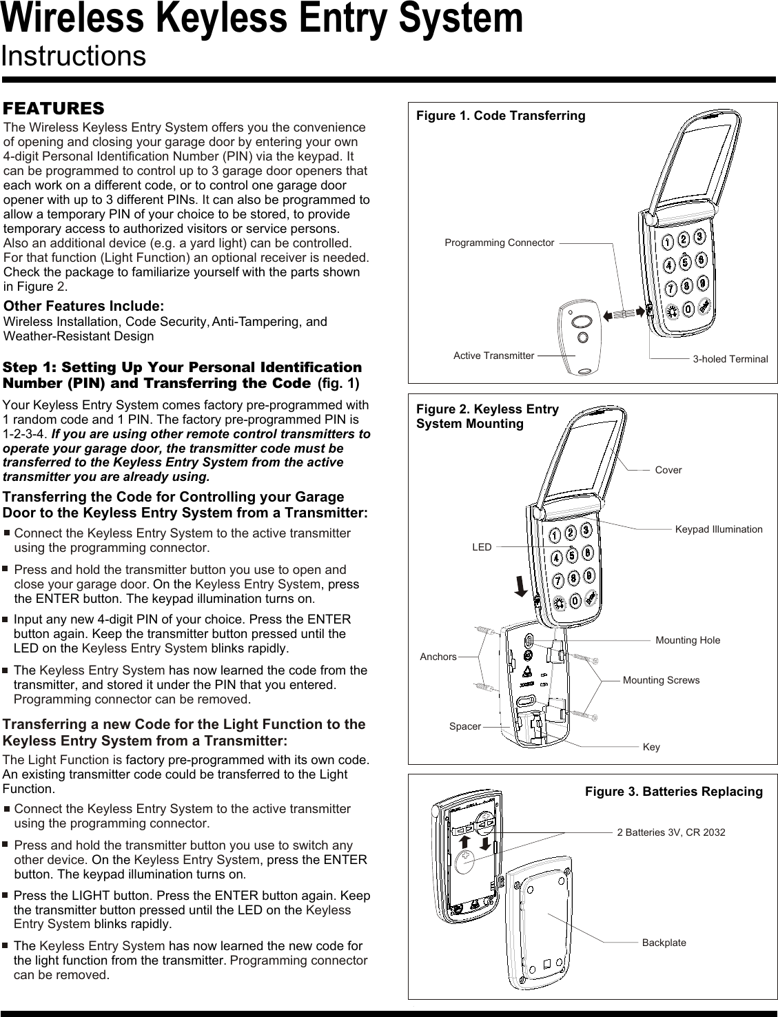 Wireless Keyless Entry System InstructionsFEATURES Figure 1. Code TransferringFigure 3. Batteries ReplacingThe Wireless Keyless Entry System offers you the convenience of opening and closing your garage door by entering your own 4-digit Personal Identification Number (PIN) via the keypad. It can be programmed to control up to 3 garage door openers that  . ItAlso an additional device (e.g. a yard light) can be controlled. For that function (Light Function) an optional receiver is needed.2each work on a different code, or to control one garage door opener with up to 3 different PINs  can also be programmed to allow a temporary PIN of your choice to be stored, to provide temporary access to authorized visitors or service persons.Check the package to familiarize yourself with the parts shown in Figure  .Other Features Include:Wireless Installation, Code Security, Anti-Tampering, andWeather-Resistant DesignStep 1: Setting Up Your Personal IdentificationNumber (PIN) and Transferring the Code (fig. 1)Your Keyless Entry System comes factory pre-programmed with1 random code and 1 PIN. The factory pre-programmed PIN is1-2-3-4. If you are using other remote control transmitters tooperate your garage door, the transmitter code must be transferred to the Keyless Entry System from the active transmitter you are already using.Transferring the Code for Controlling your Garage Door to the Keyless Entry System from a Transmitter:Connect the Keyless Entry System to the active transmitter using the programming connector.Connect the Keyless Entry System to the active transmitter using the programming connector.Press and hold the transmitter button you use to open and close your garage door.  Keyless Entry System.On the  , press the ENTER button. The keypad illumination turns onPress and hold the transmitter button you use to switch any other device.  Keyless Entry System.On the  , press the ENTER button. The keypad illumination turns onThe   has now learned the code from the transmitter, and stored it under the PIN that you entered. .Keyless Entry SystemProgramming connector can be removedThe   has now learned the new code for the light function from the transmitter. .Keyless Entry SystemProgramming connector can be removedInput any new 4-digit PIN of your choice. Press the ENTER button again. Keep the transmitter button pressed until the LED on the   blinks rapidly.Keyless Entry SystemPress the LIGHT button. Press the ENTER button again. Keep the transmitter button pressed until the LED on the  blinks rapidly.Keyless Entry SystemBackplate2 Batteries 3V, CR 2032Active TransmitterProgramming Connector3-holed TerminalFigure 2. Keyless EntrySystem MountingCoverKeypad IlluminationMounting ScrewsAnchorsSpacerKeyLEDMounting HoleTransferring a new Code for the Light Function to the Keyless Entry System from a Transmitter:The Light Function is factory pre-programmed with its own code. An existing transmitter code could be transferred to the Light Function.
