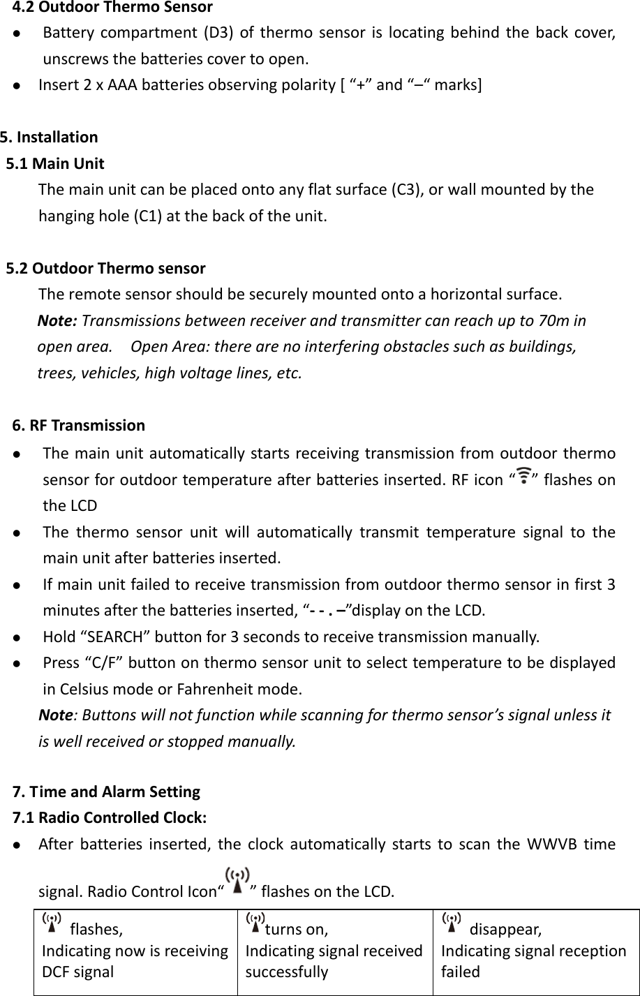  4.2 Outdoor Thermo Sensor  Battery compartment (D3) of thermo sensor is locating behind the back cover, unscrews the batteries cover to open.  Insert 2 x AAA batteries observing polarity [ “+” and “–“ marks]  5. Installation 5.1 Main Unit The main unit can be placed onto any flat surface (C3), or wall mounted by the hanging hole (C1) at the back of the unit.    5.2 Outdoor Thermo sensor The remote sensor should be securely mounted onto a horizontal surface.   Note: Transmissions between receiver and transmitter can reach up to 70m in open area.   Open Area: there are no interfering obstacles such as buildings, trees, vehicles, high voltage lines, etc.  6. RF Transmission    The main unit automatically starts receiving transmission from outdoor thermo sensor for outdoor temperature after batteries inserted. RF icon “ ” flashes on the LCD  The thermo sensor unit will automatically transmit temperature signal to the main unit after batteries inserted.    If main unit failed to receive transmission from outdoor thermo sensor in first 3 minutes after the batteries inserted, “- - . –”display on the LCD.  Hold “SEARCH” button for 3 seconds to receive transmission manually.    Press “C/F” button on thermo sensor unit to select temperature to be displayed in Celsius mode or Fahrenheit mode. Note: Buttons will not function while scanning for thermo sensor’s signal unless it is well received or stopped manually.  7. Time and Alarm Setting 7.1 Radio Controlled Clock:  After batteries inserted,  the clock automatically starts to scan the WWVB  time signal. Radio Control Icon“ ” flashes on the LCD.   flashes, Indicating now is receiving DCF signal turns on, Indicating signal received successfully   disappear, Indicating signal reception failed 