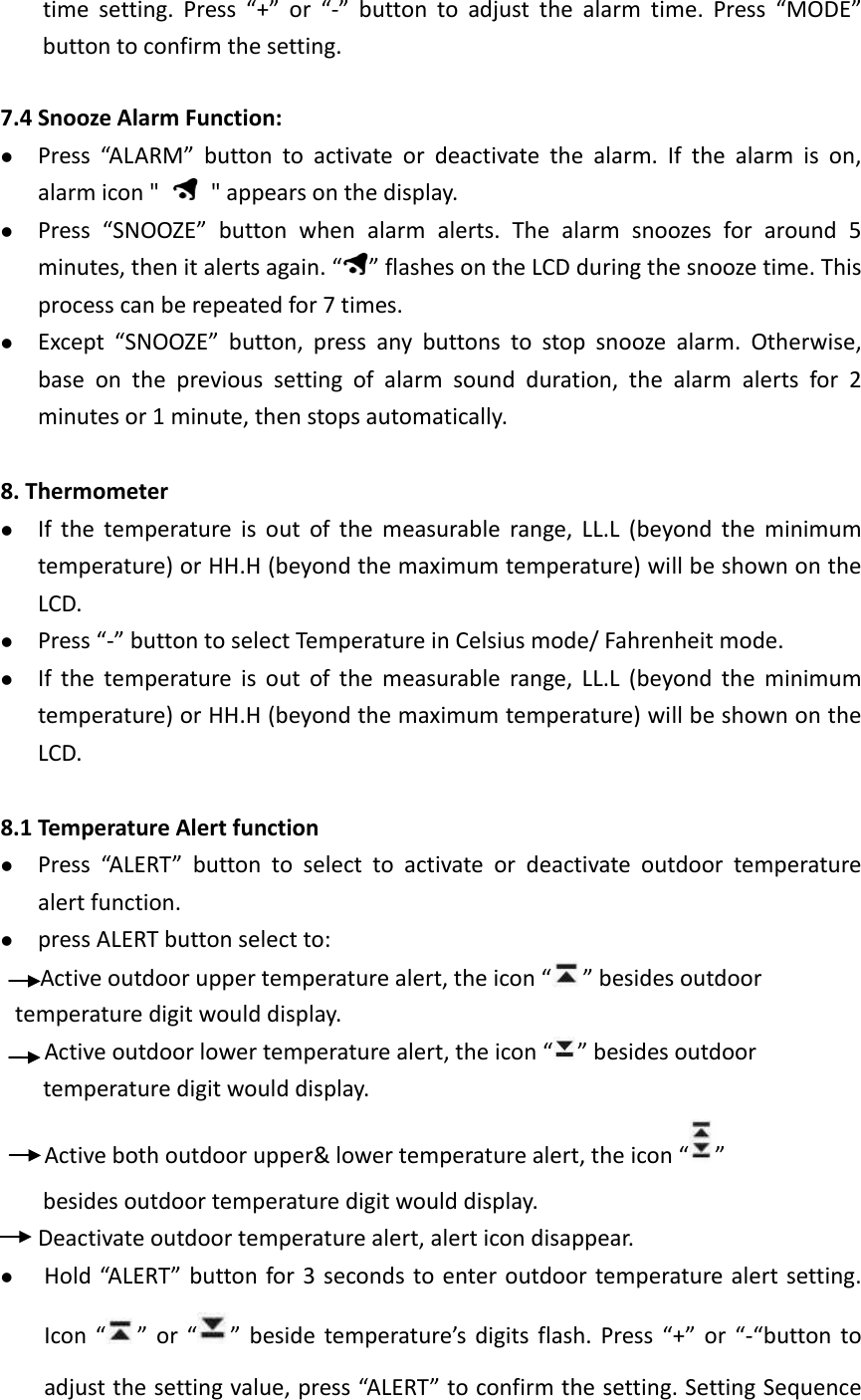  time setting. Press “+” or “-” button to adjust the alarm time. Press “MODE” button to confirm the setting.  7.4 Snooze Alarm Function:  Press “ALARM” button to  activate or deactivate the alarm. If the alarm is on, alarm icon &quot;    &quot; appears on the display.  Press  “SNOOZE”  button  when alarm alerts. The alarm snoozes for around 5 minutes, then it alerts again. “ ” flashes on the LCD during the snooze time. This process can be repeated for 7 times.    Except “SNOOZE” button, press any buttons to stop snooze alarm. Otherwise, base on the previous setting of alarm sound duration, the alarm alerts for 2 minutes or 1 minute, then stops automatically.  8. Thermometer  If the temperature is out of the measurable range, LL.L (beyond the minimum temperature) or HH.H (beyond the maximum temperature) will be shown on the LCD.  Press “-” button to select Temperature in Celsius mode/ Fahrenheit mode.  If the temperature is out of the measurable range, LL.L  (beyond  the minimum temperature) or HH.H (beyond the maximum temperature) will be shown on the LCD.  8.1 Temperature Alert function  Press “ALERT” button to select to activate or deactivate outdoor temperature alert function.    press ALERT button select to: Active outdoor upper temperature alert, the icon “ ” besides outdoor temperature digit would display. Active outdoor lower temperature alert, the icon “ ” besides outdoor temperature digit would display. Active both outdoor upper&amp; lower temperature alert, the icon “ ” besides outdoor temperature digit would display.  Deactivate outdoor temperature alert, alert icon disappear.      Hold “ALERT” button for 3 seconds to enter outdoor temperature alert setting. Icon “ ” or “ ” beside temperature’s digits flash. Press “+” or “-“button to adjust the setting value, press “ALERT” to confirm the setting. Setting Sequence 