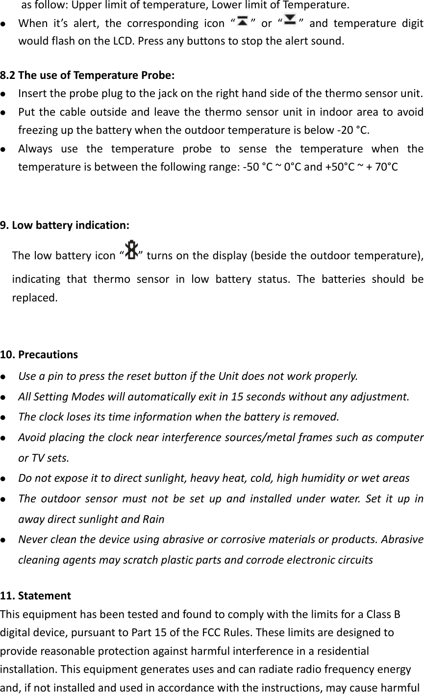  as follow: Upper limit of temperature, Lower limit of Temperature.    When it’s alert, the corresponding icon “ ” or “ ” and temperature digit would flash on the LCD. Press any buttons to stop the alert sound.    8.2 The use of Temperature Probe:  Insert the probe plug to the jack on the right hand side of the thermo sensor unit.  Put the cable outside and leave the thermo sensor unit in indoor area to avoid freezing up the battery when the outdoor temperature is below -20 °C.  Always use the temperature probe to sense the temperature when the temperature is between the following range: -50 °C ~ 0°C and +50°C ~ + 70°C   9. Low battery indication: The low battery icon “ ” turns on the display (beside the outdoor temperature), indicating that thermo sensor in low battery status. The batteries should be replaced.     10. Precautions    Use a pin to press the reset button if the Unit does not work properly.  All Setting Modes will automatically exit in 15 seconds without any adjustment.  The clock loses its time information when the battery is removed.  Avoid placing the clock near interference sources/metal frames such as computer or TV sets.  Do not expose it to direct sunlight, heavy heat, cold, high humidity or wet areas  The outdoor sensor must not be set up and installed under water. Set it up in away direct sunlight and Rain    Never clean the device using abrasive or corrosive materials or products. Abrasive cleaning agents may scratch plastic parts and corrode electronic circuits  11. Statement This equipment has been tested and found to comply with the limits for a Class B digital device, pursuant to Part 15 of the FCC Rules. These limits are designed to provide reasonable protection against harmful interference in a residential installation. This equipment generates uses and can radiate radio frequency energy and, if not installed and used in accordance with the instructions, may cause harmful 